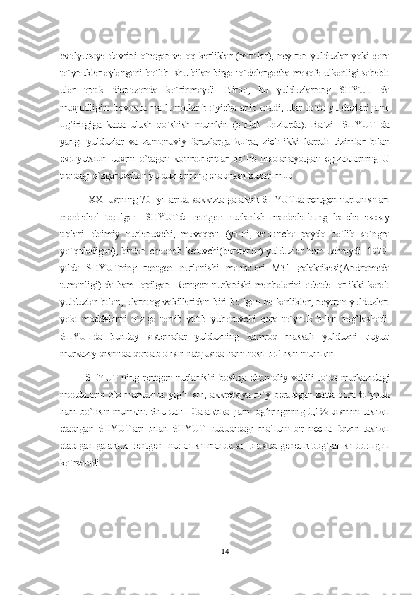 evolyutsiya davrini o`tagan va oq karliklar (mittilar), neytron yulduzlar yoki qora
to`ynuklar aylangani bo`lib  shu bilan birga to`dalargacha masofa ulkanligi sababli
ular   optik   diapozonda   ko`rinmaydi.   Biroq,   bu   yulduzlarning   SHYUT   da
mavjudligini bevosita ma`lumotlar bo`yicha aniqlanadi, ular to`da yulduzlari jami
og’irligiga   katta   ulush   qo`shish   mumkin   (o`nlab   foizlarda).   Ba`zi     SHYUT   da
yangi   yulduzlar   va   zamonaviy   farazlarga   ko`ra,   zich   ikki   karrali   tizimlar   bilan
evolyutsion   davrni   o`tagan   komponentlar   bo`lib   hisolanayotgan   egizaklarning   U
tipidagi o`zgaruvchan yulduzlarining chaqnash kuzatilmoq.
  XX-  asrning 70- yillarida sakkizta galaktik SHYUTda rentgen nurlanishlari
manbalari   topilgan.   SHYUTda   rentgen   nurlanish   manbalarining   barcha   asosiy
tiplari:   doimiy   nurlanuvchi,   muvaqqat   (ya`ni,   vaqtincha   paydo   bo`lib   so`ngra
yo`qoladigan), birdan chaqnab ketuvchi(barsterlar) yulduzlar ham uchraydi. 1979-
yilda   SHYUTning   rentgen   nurlanishi   manbalari   M31   galaktikasi(Andromeda
tumanligi) da   h am topilgan. Rentgen nurlanishi manbalarini odatda tor ikki karali
yulduzlar bilan, ularning vakillaridan biri bo`lgan oq karliklar, neytron yulduzlari
yoki   moddalarni   o`ziga   tortib   yutib   yuboruvchi   qora   to`ynuk   bilan   bog’lashadi.
SHYUTda   bunday   sistemalar   yulduzning   kamroq   massali   yulduzni   quyuq
markaziy qismida qoplab olishi natijasida ham hosil bo`lishi mumkin.  
SHYUT   ning rentgen  nurlanishi  boshqa  ehtimoliy  vakili   to`da  markazidagi
moddalarni o`z markazida yig’ilishi, akkretsiya ro`y beradigan katta qora to`ynuk
ham bo`lishi mumkin. Shu dalil  Galaktika  jami og’irligining 0,1% qismini tashkil
etadigan   SHYUTlari   bilan   SHYUT   hududidagi   ma`lum   bir   necha   foizni   tashkil
etadigan galaktik  rentgen  nurlanish manbalari orasida genetik bog’lanish borligini
ko`rsatadi.
14 