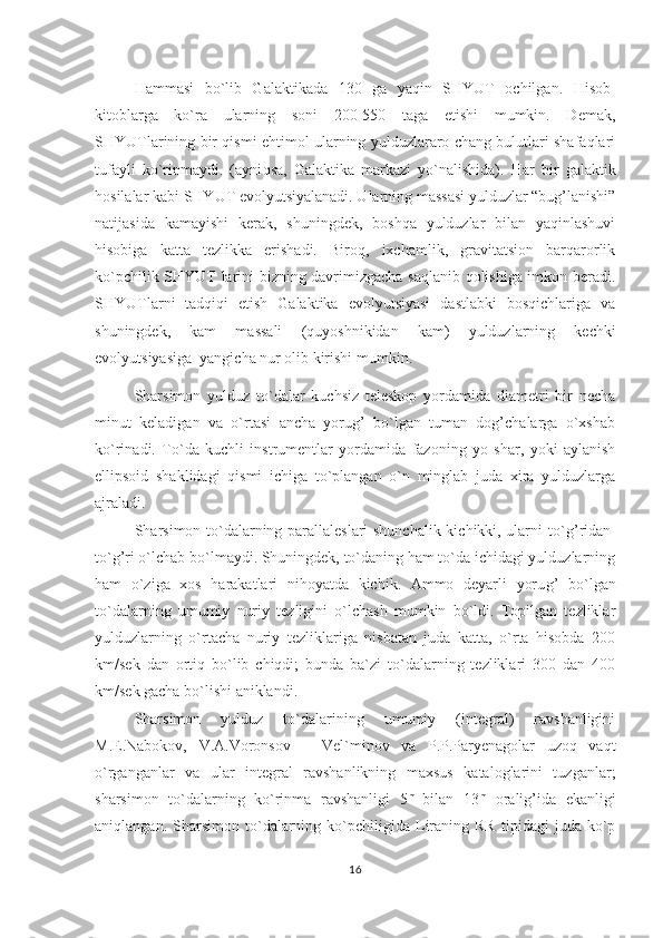 H ammasi   bo`lib   Galaktikada   130   ga   ya q in   SHYUT   ochilgan.   H isob-
kitoblarga   ko`ra   ularning   soni   200-550   taga   etishi   mumkin.   Demak,
SHYUTlarining bir qismi ehtimol ularning yulduzlararo chang bulutlari shafaqlari
tufayli   ko`rinmaydi.   (ayni q sa,   Galaktika   markazi   yo`nalishida).   H ar   bir   galaktik
h osilalar kabi SHYUT evolyutsiyalanadi. Ularning massasi yulduzlar “bug’lanishi”
natijasida   kamayishi   kerak,   shuningdek,   boshqa   yulduzlar   bilan   yaqinlashuvi
hisobiga   katta   tezlikka   erishadi.   Biroq,   ixchamlik,   gravitatsion   barqarorlik
ko`pchilik SHYUT larini bizning davrimizgacha saqlanib qolishiga imkon beradi.
SHYUTlarni   tadqiqi   etish   Galaktika   evolyutsiyasi   dastlabki   bosqichlariga   va
shuningdek,   kam   massali   (quyoshnikidan   kam)   yulduzlarning   kechki
evolyutsiyasiga  yangicha nur olib kirishi mumkin. 
Sharsimon   yulduz   to`dalar   kuchsiz   teleskop   yordamida   diametri   bir   necha
minut   keladigan   va   o`rtasi   ancha   yorug’   bo`lgan   tuman   dog’chalarga   o`xshab
ko`rinadi.   To`da   kuchli   instrumentlar   yordamida   fazoning   yo   shar,   yoki   aylanish
ellipsoid   shaklidagi   q ismi   ichiga   to`plangan   o`n   minglab   juda   xira   yulduzlarga
ajraladi.  
S h arsimon to`dalarning parallaleslari shunchalik kichikki, ularni to` g’ ridan-
to` g’ ri o`lchab bo`lmaydi. Shuningdek, to`daning ham to`da ichidagi yulduzlarning
ham   o`ziga   xos   harakatlari   nihoyatda   kichik.   Ammo   deyarli   yoru g’   bo`lgan
to`dalarning   umumiy   nuriy   tezligini   o`lchash   mumkin   bo`ldi.   Topilgan   tezliklar
yulduzlarning   o`rtacha   nuriy   tezliklariga   nisbatan   juda   katta,   o`rta   hisobda   200
km/sek   dan   ortiq   bo`lib   chiqdi;   bunda   ba`zi   to`dalarning   tezliklari   300   dan   400
km/sek gacha bo`lishi aniklandi.                                                                                                     
Sharsimon   yulduz   to`dalarining   umumiy   (integral)   ravshanligini
M.E.Nabokov,   V.A.Voronsov   –   Vel`minov   va   P.P.Paryenagolar   uzoq   vaqt
o`rganganlar   va   ular   integral   ravshanlikning   maxsus   kataloglarini   tuzganlar;
sharsimon   to`dalarning   ko`rinma   ravshanligi   5 m  
bilan   13 m
  oralig’ida   ekanligi
aniqlangan.   Sharsimon   to`dalarning   ko`pchiligida   Liraning  RR   tipidagi   juda   ko`p
16 