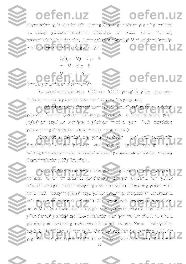 o`zgaruvchan   yulduzlar   bo`ladi;   ularning   Quyoshga   nisbatan   gigantligi   ma`lum.
Bu   tipdagi   yulduzlar   sharsimon   to`dalarga   h am   xuddi   Somon   Yo`lidagi
ravshanlikda bo`ladi deb olib, ularning absol’yut kattaligi M ni ko`rinma kattaligi
m bilan solishtirib, to`dalarning uzo q ligini
0,4 (m   –   M) = 2 lgr – 2.
m – M = 5lgr – 5.  
M = m +5 – 5lgr.
formula yordamida ani q lash mumkin.
Bu   uzo q liklar   juda   katta   8000   dan   50000   yoru g’ lik   yiliga   teng   ekan.
To`dalarning  h a q i q iy diametri taxminan 100 yoru g’ lik yiliga teng.
To`dalarning haqiqiy diametri taxminan 100 yorug’lik yiliga teng. To`dadagi
yulduzlar   bizning   Quyosh   atrofidagiga   qaraganda   bir-birlariga   ancha   yaqin
joylashgan   («yulduz   zichligi»   deyiladigan   miqdor,   ya`ni   1kub   parsekdagi
yulduzlarning o`rtacha soni u erda minglab marta ortiqdir).                                              
S h arsimon   to`dalardagi   eng   yoru g’   yulduzlar   –   q izil   o`ta   gigandlardir.
Sharsimon   to`dalardagi   yulduzlar   uchun   yasalgan   «yulduz   kattaligi   –   rang
ko`rsatgichi» diagrammalari tarqoq to`dalardagi yulduzlar uchun tuzilgan shunday
diagrammalardan jiddiy farq qiladi.                                
Garchi   yulduzlar   aksariyat   hollarda   gaz-chang   tumanlikli   soxalarida   paydo
bo`lsada,   ba`zan   bir   qarashda   gaz-changsiz   ko`ringan   soxalarda   ham   yulduz
to`dalari   uchraydi.   Bunga   perseyning   x   va   h   q o`shalok   to`dasi   eng   yaxshi   misol
bo`la   oladi.   Perseyning   Rossiopeya   yulduz   turkumiga   chegaradosh   uchastkasida
ko`rinadigan   va   to`dalarda   ko`pchilik   O   sinfga   kiruvchi   ravshan   ko`k   yulduzlar
ichida M sinfga kiruvchi qizil o`ta gigantlarning uchrashi, mazkur to`da 10 million
yillar chamasi yoshdagi «go`dak» to`dalardan ekanligini ma`lum qiladi. Bu sohada
gaz-chang   va   tumanning   kuzatilmasligini   sababi   ostidan,   Yerda     insoniyatning
paydo   bo`lishi     davri   Koinotning   bu   kismidagi   gaz-chang   «xamiridan»   yulduzlar
yug’irilib     bo`lgan   paytda   to`g’ri   kelishi   bilan   tushuntirilsa   kerak.   Sharsimon
17 