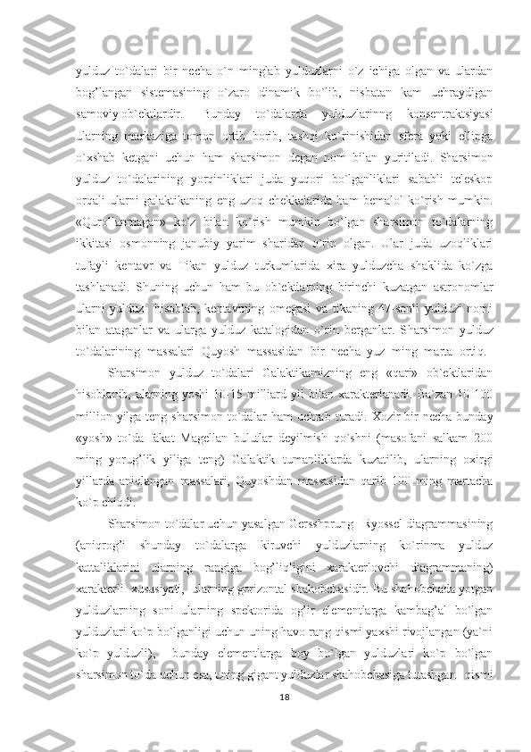 yulduz   to`dalari   bir   necha   o`n   minglab   yulduzlarni   o`z   ichiga   olgan   va   ulardan
bog’langan   sistemasining   o`zaro   dinamik   bo`lib,   nisbatan   kam   uchraydigan
samoviy ob`ektlardir. Bunday   to`dalarda   yulduzlarinng   konsentraktsiyasi
ularning   markaziga   tomon   ortib   borib,   tashqi   ko`rinishidan   sfera   yoki   ellipga
o`xshab   ketgani   uchun   ham   sharsimon   degan   nom   bilan   yuritiladi.   Sharsimon
yulduz   to`dalarining   yorqinliklari   juda   yuqori   bo`lganliklari   sababli   teleskop
orqali   ularni   galaktikaning   eng   uzoq   chekkalarida   ham   bemalol   ko`rish   mumkin.
« Q urollanmagan»   ko`z   bilan   ko`rish   mumkin   bo`lgan   sharsimon   to`dalarning
ikkitasi   osmonning   janubiy   yarim   sharidan   o`rin   olgan.   Ular   juda   uzoqliklari
tufayli   kentavr   va   Tikan   yulduz   turkumlarida   xira   yulduzcha   shaklida   ko`zga
tashlanadi.   Shuning   uchun   ham   bu   ob`ektlarning   birinchi   kuzatgan   astronomlar
ularni   yulduz     hisoblab,   kentavrning   omegasi   va   tikaning   47-sonli   yulduzi   nomi
bilan   ataganlar   va   ularga   yulduz   katalogidan   o`rin   berganlar.   S h arsimon   yulduz
to`dalarining   massalari   Q uyosh   massasidan   bir   necha   yuz   ming   marta   orti q .  
Sharsimon   yulduz   to`dalari   Galaktikamizning   eng   «qari»   ob`ektlaridan
hisoblanib,   ularning   yoshi   10-15   milliard   yil   bilan   xarakterlanadi.   Ba`zan   10-100
million  yilga teng  sharsimon  to`dalar   h am  uchrab  turadi.  Xozir  bir  necha  bunday
«yosh»   to`da   fakat   Magellan   bulutlar   deyilmish   qo`shni   (masofani   salkam   200
ming   yorug’lik   yiliga   teng)   Galaktik   tumanliklarda   kuzatilib,   ularning   oxirgi
yillarda   aniqlangan   massalari,   Quyoshdan   massasidan   qarib   100   ming   martacha
ko`p chiqdi.                                                                                                       
Sharsimon to`dalar uchun yasalgan Gersshprung– Ryossel diagrammasining
(aniqrog’i   shunday   to`dalarga   kiruvchi   yulduzlarning   ko`rinma   yulduz
kattaliklarini   ularning   rangiga   bog’liqligini   xarakterlovchi   diagrammaning)
xarakterli  xususiyati,  ularning gorizontal shahobchasidir. Bu shahobchada yotgan
yulduzlarning   soni   ularning   spektorida   og’ir   elementlarga   kambag’al   bo`lgan
yulduzlari ko`p bo`lganligi uchun uning havo rang qismi yaxshi rivojlangan (ya`ni
ko`p   yulduzli),     bunday   elementlarga   boy   bo`lgan   yulduzlari   ko`p   bo`lgan
sharsimon to`da uchun esa, uning gigant yulduzlar shahobchasiga tutashgan   qismi
18 