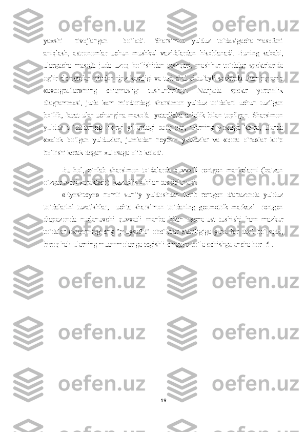 yaxshi         rivojlangan           bo`ladi.       Sharsimon     yulduz     to`dasigacha   masofani
aniqlash,   astronomlar   uchun   mushkul   vazifalardan   hisoblanadi.   Buning   sababi,
ulargacha   masofa   juda   uzoq   bo`lishidan   tashqari,   mashhur   to`dalar   spektrlarida
og’ir elementlar miqdorining kamligi va turlichaligi tufayli spektrda ularning aniq
«avtograflar»ining   chiqmasligi   tushuntiriladi.   Natijada   spektr   yorqinlik
diagrammasi,   juda   kam   miqdordagi   sharsimon   yulduz   to`dalari   uchun   tuzilgan
bo`lib,   faqat   ular   uchungina   masofa     yetarlicha   aniqlik  bilan   topilgan.   Sharsimon
yulduz   to`dalarning   oxirgi   yillardagi   tadqiqoti,   ularning   yoshiga   ko`ra,   ularda
«xalok   bo`lgan   yulduzlar,   jumladan   neytron   yulduzlar   va   «qora   o`ra»lar   ko`p
bo`lishi kerak degan xulosaga olib keladi.                     
Bu   hol,   o`nlab   sharsimon   to`dalarda   quvvatli   rentgen   manbalarni   (ba`zan
o`zgaruvchi xarakterli)  kuzatilishi bilan tasdiqlanadi.                             
«Eynshteyn»   nomli   sun`iy   yuldoshdan   turib   rentgen   diapazonda   yulduz
to`dalarini   tuzatishlar,     uchta   sharsimon   to`daning   geometrik   markazi     rentgen
diapazonda   nurlanuvchi   quvvatli   manba   bilan   ustma-ust   tushishi   ham   mazkur
to`dalar   osmonning   eng   “muysafid”   obe`ktlar   ekanligiga   yana   bir   dalil   bo`lsada,
biroq hali ularning muammolariga tegishli chigalni to`la echishga ancha bor [6].
19 