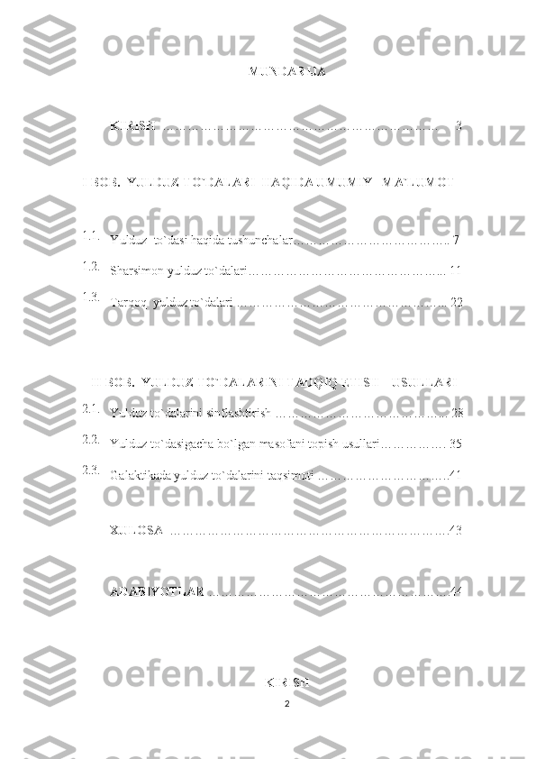 MUNDARIJA
KIRISH    …………………………………………………………        3
I - BOB .   YULDUZ  TO`DALARI   H A Q IDA UMUMIY     MA`LUMOT    
1. 1 .
Y u lduz  to`dasi  h a q ida tushunchalar ……………………………….. 7
1.2.
Sharsimon yulduz to`dalari……………………………………….. .  11
1.3.
Tarqoq  yulduz to`dalari …………………………………………... 22
    II-BOB.  YULDUZ TO`DALARINI TADQIQ ETISH    USULLARI  
2.1.
Yulduz to`dalarini sinflashtirish ………………………………….. .   28
2.2.
Yulduz to`dasigacha bo`lgan masofani topish usullari……………. 3 5
2.3.
Galaktikada yulduz to`dalarini taqsimoti …………………………..41
XULOSA   ……………………………………………………… …. 4 3
ADABIYOTLAR  ………………………………………………… . 4 4
KIRISH
2 