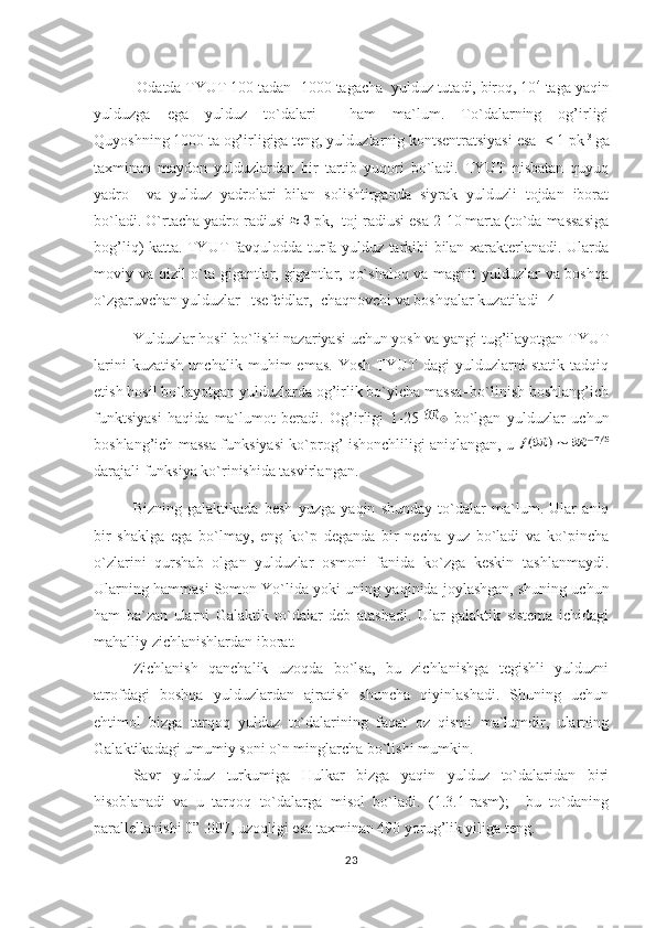   Odatda TYUT 100 tadan -1000 tagacha  yulduz tutadi, biroq, 10 4
 taga yaqin
yulduzga   ega   yulduz   to`dalari     ham   ma`lum.   To`dalarning   og’irligi
Quyoshning 1000 ta og’irligiga teng, yulduzlarnig kontsentratsiyasi esa  < 1 pk -3 
ga
taxminan   maydon   yulduzlardan   bir   tartib   yuqori   bo`ladi.   TYUT   nisbatan   quyuq
yadro     va   yulduz   yadrolari   bilan   solishtirganda   siyrak   yulduzli   tojdan   iborat
bo`ladi. O`rtacha yadro radiusi   pk,  toj radiusi esa 2-10 marta (to`da massasiga
bo g’ li q ) katta. TYUT favqulodda turfa yulduz tarkibi bilan xarakterlanadi. Ularda
moviy va qizil o`ta gigantlar, gigantlar, qo`shaloq va magnit yulduzlar va boshqa
o`zgaruvchan yulduzlar –tsefeidlar,  chaqnovchi va boshqalar kuzatiladi [4]
Yulduzlar hosil bo`lishi nazariyasi uchun yosh va yangi tug’ilayotgan TYUT
larini   kuzatish   unchalik   muhim   emas.   Yosh   TYUT   dagi   yulduzlarni   statik   tadqiq
etish hosil bo`layotgan yulduzlarda og’irlik bo`yicha massa–bo`linish boshlang’ich
funktsiyasi   haqida   ma`lumot   beradi.   Og’irligi   1-25     bo`lgan   yulduzlar   uchun
boshlang’ich massa funksiyasi ko`prog’ ishonchliligi aniqlangan, u  
darajali funksiya ko`rinishida tasvirlangan.
Bizning   galaktikada   besh   yuzga   ya q in   shunday   to`dalar   ma`lum.   Ular   aniq
bir   shaklga   ega   bo`lmay,   eng   ko`p   deganda   bir   necha   yuz   bo`ladi   va   ko`pincha
o`zlarini   qurshab   olgan   yulduzlar   osmoni   fanida   ko`zga   keskin   tashlanmaydi.
Ularning  h ammasi Somon Yo`lida yoki uning ya q inida joylashgan, shuning uchun
h am   ba`zan   ularni   Galaktik   to`dalar   deb   atashadi.   Ular   galaktik   sistema   ichidagi
mahalliy zichlanishlardan iborat.                     
Zichlanish   qanchalik   uzoqda   bo`lsa,   bu   zichlanishga   tegishli   yulduzni
atrofdagi   boshqa   yulduzlardan   ajratish   shuncha   qiyinlashadi.   Shuning   uchun
ehtimol   bizga   tarqoq   yulduz   to`dalarining   faqat   oz   qismi   ma`lumdir,   ularning
Galaktikadagi umumiy soni o`n minglarcha bo`lishi mumkin.                    
Savr   yulduz   turkumiga   Hulkar   bizga   yaqin   yulduz   to`dalaridan   biri
hisoblanadi   va   u   tarqoq   to`dalarga   misol   bo`ladi.   (1.3.1-rasm);     bu   to`daning
parallellanishi 0” .007, uzoqligi esa taxminan 490 yorug’lik yiliga teng. 
23 