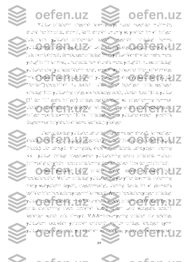 Yulduz   to`dalarini   o`rganish   kosmogoniya   nuqtai   nazaridan   muhimdir;
chunki   har   bir   to`da,   ehtimol,   kelib   chiqishi   umumiy   va   yoshlari   bir   xil   bo`lgan
juda   ko`p   yulduzlar   to`plamidan   tashkil   topgandir.   To`dadagi   hamma
yulduzlarning   bizdan   deyarli   bir   xil   uzoqlikda   joylashganligi   ularni   o`rganishni
juda osonlashtiradi; demak, agar to`dadagi biron yulduz ikkinchisidan necha marta
yorug’ bo`lib ko`rinsa, u haqiqatda ham shuncha marta yorug’dir. Bu esa to`dadagi
yulduzlar   absolyut   kattaliklarini   rangi,   spektiri   va   h okazolar   bilan   solishtirishga
imkon   beradi.   Faqat   to`daga   tegishli   yulduzlarni   boshqa   yulduzlardan   (   yulduz
“fanidan”) ajrata bilishi. Bu   dastlab   Hulkar   uchun   bajarilgan   To`da   egallagan
sohadagi 2000 yulduzning o`ziga xos harakatiga qarab, ulardan faqat 150 ta yulduz
(2 m  
dan   10 m  
gacha   bo`lgan)   to`daga   tegishli   ekani   va   qolganlarining   hammasi
ulardan   ancha   narida   joylashganligi   isbotlandi.   Quyoshdan   to`da   markazigacha
bo`lgan   masofa   taxminan   150   ps.   To`dadagi   hamma   yulduzlar   spektr   –   yorqinlik
diagrammasi bo`yicha bosh ketma-ketlikda joylashgan. 
Hulkar to`dasidagi yulduzlar uchun bu diagramma egri chizig’i  ko`rsatilgan
shaklda bo`ladi. Bu to`dada qizil gigantlar yo`q, ba`zi boshqa to`dalarda (masalan,
Giadda)   ular   uchraydi.   Shuningdek,   sharsimon   to`dalarda   uchraydigan   Liraning
RR     yulduzi   tipidagi   o`zgaruvchan   yulduzlarning   tarqoq   to`dalarda   mutlaqo
bo`lmasligi ajoyibdir. Tar q o q  to`dalarning diametri ba`zan 10ps dan orti q  bo`ladi.
Hamma   yulduzlar   kabi,   to`dalar   tashkil   etuvchi   yulduzlar   ham
harakatlanadilar. Ma`lum to`dadagi yulduzlarning yuz yillar davomida o`zlarining
nisbiy   vaziyatlarini   deyarli,   o`zgartirmasligi,   ularning   fazoda   bir   xil   geometrik
tezliklar bilan harakatlanayotganini ko`rsatadi. Ammo harakatlanayotgan to`dadagi
yulduzlarning   oralaridagi   masofa   shunchalik   kattaki,  to`daning   ichki   kuchi   (ya`ni
to`da   a`zolarining   o`zaro   tortishish   kuchi)   to`dani   uzoq   vaqtgacha   tarqalib
ketishdan   saqlab   qola   olmaydi.   V.A.Amborsumyaning   to`dalari   o`z   tarkibiga
yulduzlarni   asta-sekin   yo`qotishi   aniqlandi:   ma`lum   to`daga   kiradigan   ayrim
yulduzlarning   o`zaro   juda   yaqinlashishi   va   Galaktika   yadrosi   tortishining   ta`siri
24 