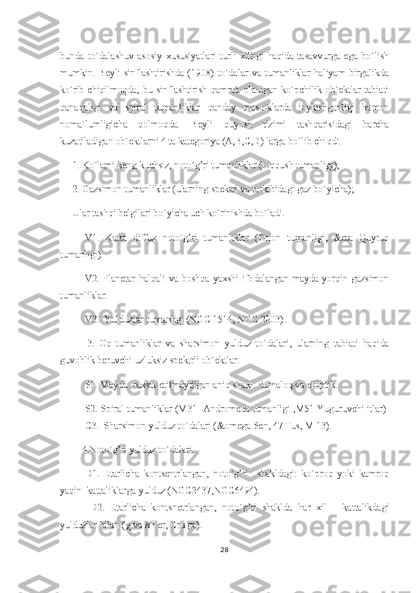 bunda   to`dalashuv   asosiy   xususiyatlari   turli   xilligi   haqida   tasavvurga   ega   bo`lish
mumkin.   Beyli   sinflashtirishda   (1908)   to`dalar   va   tumanliklar   haliyam   birgalikda
ko`rib  chiqilmoqda,   bu  sinflashtirish   qamrab   oladigan  ko`pchilik  ob`ektlar   tabiati
qanaqaligi   va   spiral   tumanliklar   qanday   masofalarda   joylashganligi   hamon
noma`lumligicha   qolmoqda.   Beyli   q uyosh   tizimi   tash q arisidagi   barcha
kuzatiladigan ob`ektlarni 4 ta kategoriya (A,B,C,D) larga bo`lib chi q di.
      1. Ko`lami keng kuchsiz, noto`g’ri tumanliklar (Oqqush tumanligi);
      2. Gazsimon tumanliklar (ularning spektri va tarkibidagi gaz bo`yicha);
       Ular tashqi belgilari bo`yicha uch ko`rinishda bo`ladi.            
V1.   Katta   diffuz   noto`g’ri   tumanliklar   (Orion   tumanligi,   &eta   Quyruq
tumanligi).
V2. Planetar   halqali  va  boshqa  yaxshi  ifodalangan  mayda yorqin gazsimon
tumanliklar.                                                                                                        
V3.  Yulduzlar tumanligi (NGC 1514, NGC 2003) .
            3.   Oq   tumanliklar   va   sharsimon   yulduz   to`dalari,   ularning   tabiati   haqida
guvohlik beruvchi uzluksiz spektrli ob`ektlar:                                     
S1. Mayda  ruxsat etilmaydigan aniq shakl: dumaloq va elliptik.
  S2. Spiral tumanliklar (M31- Andromeda tumanligi ,M51 Yuguruvchi itlar) 
C3.    Sharsimon yulduz to`dalari (&omega Sen, 47 Tus, M 13 ).
          4 . Noto` g’ ri   yuldu z  to`dala ri.                                                                          
   D1.   Etarlicha   kontsentrlangan,   noto`g’ri     shakldagi:   ko`proq   yoki   kamroq
yaqin    kattaliklarga yulduz (NGC2437,NGC6494) .
  D2.   Etarlicha   kontsnetrlangan,   noto` g’ ri   shaklda   h ar   xil       kattalikdagi
yulduzlar bilan (   va  h  Per, Cru ga) .
28 