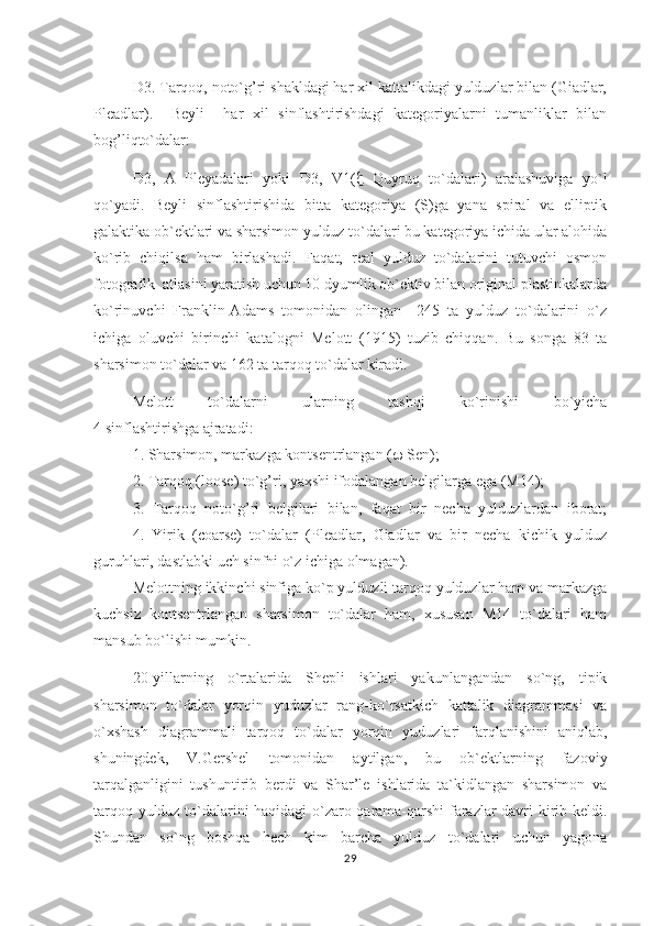 D3. Tarqoq, noto`g’ri shakldagi har xil kattalikdagi yulduzlar bilan (Giadlar,
Pleadlar).  Beyli     har   xil   sinflashtirishdagi   kategoriyalarni   tumanliklar   bilan
bog’liqto`dalar:
D3,   A   Pleyadalari   yoki   D3,   V1(    Quyruq   to`dalari)   aralashuviga   yo`l
qo`yadi.   Beyli   sinflashtirishida   bitta   kategoriya   (S)ga   yana   spiral   va   elliptik
galaktika ob`ektlari va sharsimon yulduz to`dalari bu kategoriya ichida ular alohida
ko`rib   chiqilsa   ham   birlashadi.   Faqat,   real   yulduz   to`dalarini   tutuvchi   osmon
fotografik  atlasini yaratish uchun 10 dyumlik ob`ektiv bilan original plastinkalarda
ko`rinuvchi   Franklin-Adams   tomonidan   olingan     245   ta   yulduz   to`dalarini   o`z
ichiga   oluvchi   birinchi   katalogni   Melott   (1915)   tuzib   chiqqan.   Bu   songa   83   ta
sharsimon to`dalar va 162 ta tar q o q  to`dalar kiradi.
Melott   to`dalarni   ularning   tashqi   ko`rinishi   bo`yicha
4 sinflashtirishga ajratadi:
1. Sharsimon, markazga kontsentrlangan (   Sen);
2. Tarqoq (loose) to`g’ri, yaxshi ifodalangan belgilarga ega (M14);
3.   Tarqoq   noto`g’ri   belgilari   bilan,   faqat   bir   necha   yulduzlardan   iborat;
4.   Yirik   (coarse)   to`dalar   (Pleadlar,   Giadlar   va   bir   necha   kichik   yulduz
guruhlari, dastlabki uch sinfni o`z ichiga olmagan).
Melottning ikkinchi sinfiga ko`p yulduzli tarqoq yulduzlar ham va markazga
kuchsiz   kontsentrlangan   sharsimon   to`dalar   ham,   xususan   M14   to`dalari   ham
mansub bo`lishi mumkin.                             
20-yillarning   o`rtalarida   Shepli   ishlari   yakunlangandan   so`ng,   tipik
sharsimon   to`dalar   yorqin   yuduzlar   rang-ko`rsatkich   kattalik   diagrammasi   va
o`xshash   diagrammali   tarqoq   to`dalar   yorqin   yuduzlari   farqlanishini   aniqlab,
shuningdek,   V.Gershel   tomonidan   aytilgan,   bu   ob`ektlarning   fazoviy
tarqalganligini   tushuntirib   berdi   va   Shar’le   ishlarida   ta`kidlangan   sharsimon   va
tarqoq yulduz to`dalarini haqidagi o`zaro qarama-qarshi farazlar davri kirib keldi.
Shundan   so`ng   boshqa   hech   kim   barcha   yulduz   to`dalari   uchun   yagona
29 