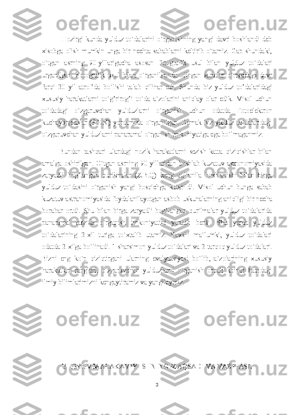   Hozirgi   kunda   yulduz   to`dalarini   o`rganishning   yangi   davri   boshlandi   deb
xisobga olish  mumkin unga  bir  nechta  sabablarni  keltirib o`tamiz. Gap shundaki,
o`tgan   asrning   90-yillarigacha   asosan   fot o grafik   usul   bilan   yulduz   to`dalari
urganilgan.   Fotografik   usul   bilan   o`rganilganda   olingan   suratlar   o`rtasidagi   davr
far q i   20   yil   atrofida   bo`lishi   talab   q ilinar   edi.   S h unda   biz   yulduz   t o’ dalaridagi
xususiy   h arakatlarni   to` g’ riro g’ i   to`da   a`zolarini   ani q lay   olar   edik.   Misol   uchun
to`dadagi   o`zgaruvchan   yulduzlarni   o`rganish   uchun   odatda   Fotoelektron
kuchaytirgichlar   (F.E.K)   yordamida   o`rganilgan.   Demak   biz   yulduz   to`dalaridagi
o`zgaruvchan yulduzlarni panaramal o`rganish imkoniyatiga ega bo`lmaganmiz. 
Bundan   tashqari   ulardagi   nozik   harakatlarni   sezish   katta   qiziqishlar   bilan
amalga   oshirilgan.   O`tgan   asrning   90-yillaridan   boshlab   kuzatuv   astronomiyasida
zaryadli   bog’langan   qurilmalar   (Z.B.Q)   keng   qullanila   boshlanishi   bilan   birga
yulduz   to`dasini   o`rganish   yangi   bosqichga   kutarildi.   Misol   uchun   bunga   sabab
kuzatuv astranomiyasida foydalanilayotgan asbob-uskunalarning ani q ligi bir necha
borabar   ortdi.   Shu   bilan   birga   zaryadli   bog’langan   qurilmalar   yulduz   to`dalarida
panaramal   tarzida   o`rganish   imkoniyatini   yaratib   berdi.   Shu   yerda   yulduz
to`dalarining   2-xil   turiga   to`xtalib   utamiz.   Yaxshi   ma`lumki,   yulduz   to`dalari
odatda 2-xilga bo`linadi. 1 - sharsimon yulduz to`dalari va 2 - tar q o q  yulduz to`dalari.
Bizni   eng   ko`p   qiziqtirgani   ularning   evalyutsiyasi   bo`lib,   a`zolarining   xususiy
harakatlari   ranglari,   o`zgaruvchan   yulduzlarni   o`rganish   orqali   koinot   haqidagi
ilmiy bilimlarimizni kengaytiramiz va yangilaymiz. 
BITIRUV MALAKAVIY ISHNING MAQSADI VA VAZIFASI.
3 