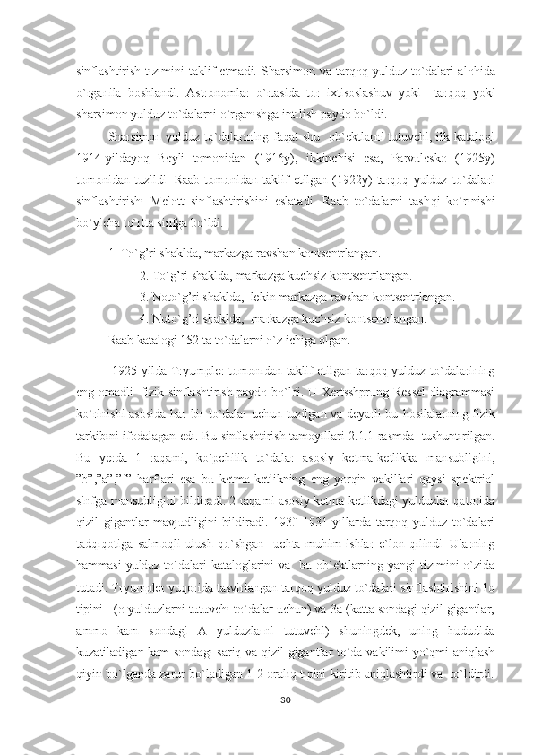 sinflashtirish  tizimini   taklif  etmadi.  S h arsimon  va  tar q o q   yulduz  to`dalari  alo h ida
o`rganila   boshlandi.   Astronomlar   o`rtasida   tor   ixtisoslashuv   yoki     tar q o q   yoki
sharsimon yulduz to`dalarni o`rganishga intilish paydo bo`ldi.
Sharsimon yulduz to`dalarining faqat  shu   ob`ektlarni tutuvchi, ilk katalogi
1914-yildayoq   Beyli   tomonidan   (1916y),   ikkinchisi   esa,   Parvulesko   (1925y)
tomonidan   tuzildi.   Raab   tomonidan   taklif   etilgan   (1922y)   tarqoq   yulduz   to`dalari
sinflashtirishi   Melott   sinflashtirishini   eslatadi.   Raab   to`dalarni   tash q i   ko`rinishi
bo`yicha to`rtta sinfga bo`ldi:
1. To` g’ ri shaklda, markazga ravshan kontsentrlangan.
2. To` g’ ri shaklda, markazga kuchsiz kontsentrlangan.
3. Noto`g’ri shaklda,  lekin markazga ravshan kontsentrlangan.
4. Noto`g’ri shaklda,  markazga kuchsiz kontsentrlangan.
Raab katalogi 152 ta to`dalarni o`z ichiga olgan.                                
  1925 yilda Tryumpler tomonidan taklif etilgan tarqoq yulduz to`dalarining
eng omadli   fizik sinflashtirish paydo bo`ldi. U Xertsshprung-Ressel diagrammasi
ko`rinishi asosida   h ar bir to`dalar uchun tuzilgan va deyarli bu   h osilalarning fizik
tarkibini ifodalagan edi. Bu sinflashtirish tamoyillari 2.1.1-rasmda   tushuntirilgan.
Bu   yerda   1   raqami,   ko`pchilik   to`dalar   asosiy   ketma-ketlikka   mansubligini,
”b”,”a”,”f”   harflari   esa   bu   ketma-ketlikning   eng   yorqin   vakillari   qaysi   spektrial
sinfga mansubligini bildiradi. 2 raqami asosiy ketma-ketlikdagi yulduzlar qatorida
qizil   gigantlar   mavjudligini   bildiradi.   1930-1931   yillarda   tarqoq   yulduz   to`dalari
tadqiqotiga   salmoqli   ulush   qo`shgan     uchta   muhim   ishlar   e`lon   qilindi.   Ularning
h ammasi  yulduz to`dalari kataloglarini va   bu ob`ektlarning yangi tizimini  o`zida
tutadi. Tryumpler yuqorida tasvirlangan tarqoq yulduz to`dalari sinflashtirishini 1o
tipini   (o-yulduzlarni tutuvchi to`dalar uchun) va 3a (katta sondagi qizil gigantlar,
ammo   kam   sondagi   A   yulduzlarni   tutuvchi)   shuningdek,   uning   hududida
kuzatiladigan kam sondagi  sariq va qizil gigantlar to`da vakilimi yo`qmi aniqlash
qiyin bo`lganda zarur bo`ladigan 1-2 oraliq tipini kiritib aniqlashtirdi va  to`ldirdi.
30 