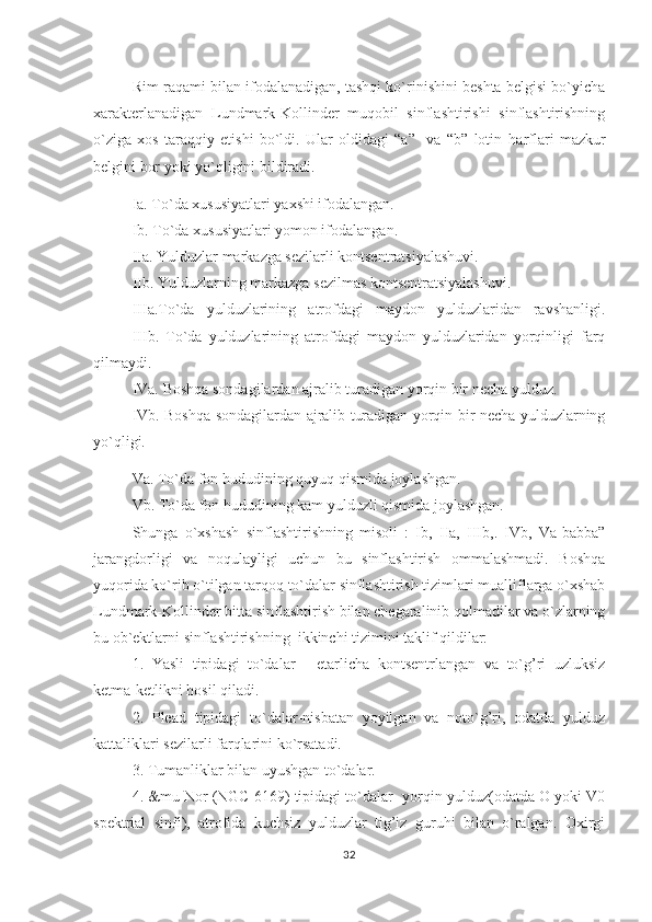 Rim raqami bilan ifodalanadigan, tashqi ko`rinishini beshta belgisi bo`yicha
xarakterlanadigan   Lundmark-Kollinder   muqobil   sinflashtirishi   sinflashtirishning
o`ziga   xos   taraqqiy   etishi   bo`ldi.   Ular   oldidagi   “a”     va   “b”   lotin   h arflari   mazkur
belgini bor yoki yo` q ligini bildiradi.                                                             
Ia. To`da xususiyatlari yaxshi ifodalangan.
Ib. To`da xususiyatlari yomon ifodalangan.
IIa. Yulduzlar markazga sezilarli kontsentratsiyalashuvi. 
IIb. Yulduzlarning markazga sezilmas kontsentratsiyalashuvi .
IIIa.To`da   yulduzlarining   atrofdagi   maydon   yulduzlaridan   ravshanligi.
IIIb.   To`da   yulduzlarining   atrofdagi   maydon   yulduzlaridan   yorqinligi   farq
qilmaydi.
IVa. Boshqa sondagilardan ajralib turadigan yorqin bir necha yulduz.
IVb. Boshqa sondagilardan ajralib turadigan yorqin bir necha yulduzlarning
yo`qligi.                      
Va. To`da fon  h ududining  q uyu q   q ismida joylashgan.  
Vb. To`da fon  h ududining kam yulduzli  q ismida joylashgan.
Shunga   o`xshash   sinflashtirishning   misoli   :   Ib,   IIa,   IIIb,.   IVb,   Va-babba”
jarangdorligi   va   no q ulayligi   uchun   bu   sinflashtirish   ommalashmadi.   Boshqa
yuqorida ko`rib o`tilgan tarqoq to`dalar sinflashtirish tizimlari mualliflarga o`xshab
Lundmark-Kollinder bitta sinflashtirish bilan chegaralinib qolmadilar va o`zlarning
bu ob`ektlarni sinflashtirishning  ikkinchi tizimini taklif qildilar:
1.   Yasli   tipidagi   to`dalar   -   etarlicha   kontsentrlangan   va   to`g’ri   uzluksiz
ketma-ketlikni hosil qiladi.
2.   Plead   tipidagi   to`dalar-nisbatan   yoyilgan   va   noto`g’ri,   odatda   yulduz
kattaliklari sezilarli farqlarini ko`rsatadi.            
3. Tumanliklar bilan uyushgan to`dalar.
4. &mu Nor (NGC 6169) tipidagi to`dalar- yorqin yulduz(odatda O yoki V0
spektrial   sinfi),   atrofida   kuchsiz   yulduzlar   tig’iz   guruhi   bilan   o`ralgan.   Oxirgi
32 