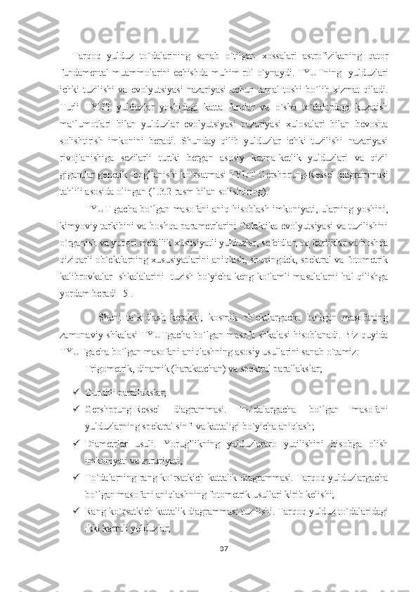 Tarqoq   yulduz   to`dalarining   sanab   o`tilgan   xossalari   astrofizikaning   qator
fundamental  muammolarini echishda muhim  rol  o`ynaydi. TYUTning   yulduzlari
ichki   tuzilishi   va   evolyutsiyasi   nazariyasi   uchun   tamal   toshi   bo`lib   xizmat   qiladi.
Turli   TYUT   yulduzlar   yoshidagi   katta   farqlar   va   o`sha   to`dalardagi   kuzatish
ma`lumotlari   bilan   yulduzlar   evolyutsiyasi   nazariyasi   xulosalari   bilan   bevosita
solishtirish   imkonini   beradi.   Shunday   qilib   yulduzlar   ichki   tuzilishi   nazariyasi
rivojlanishiga   sezilarli   turtki   bergan   asosiy   ketma-ketlik   yulduzlari   va   qizil
gigantlar genetik   bog’lanishi ko`rsatmasi TYUT Gershprung-Ressel diagrammasi
tahlili asosida olingan (1.3.2-rasm bilan solishtiring).
TYUT gacha bo`lgan masofani aniq hisoblash imkoniyati, ularning yoshini,
kimyoviy tarkibini va boshqa parametrlarini Galaktika evolyutsiyasi  va tuzilishini
o`rganish va yuqori metallik xususiyatli yulduzlar, sefeidlar, oq karliklar va boshqa
qiziqarli ob`ektlarning xususiyatlarini aniqlash, shuningdek, spektral va fotometrik
kalibrovkalar   shkalalarini   tuzish bo`yicha keng ko`lamli masalalarni hal qilishga
yordam beradi [5].                                                                                    
              Shuni   ta`kidlash   kerakki,   kosmik   ob`ektlargacha   bo`lgan   masofaning
zamonaviy shkalasi TYUTgacha bo`lgan masofa shkalasi  hisoblanadi. Biz quyida
TYUTgacha bo`lgan masofani aniqlashning asosiy usullarini sanab o`tamiz:
Trigometrik, dinamik (harakatchan) va spektral parallakslar;
 Guru h li parallakslar;
 Gershprung-Ressel   diagrammasi.   To`dalargacha   bo`lgan   masofani
yulduzlarning spektral sinfi va kattaligi bo`yicha ani q lash;
 Diametrlar   usuli.   Yorug’likning   yulduzlararo   yutilishini   hisobga   olish
imkoniyati va zaruriyati;
 To`dalarning   rang-ko`rsatkich kattalik diagrammasi. Tarqoq yulduzlargacha
bo`lgan masofani aniqlashning fotometrik usullari kirib kelishi;
 Rang-ko`rsatkich kattalik diagrammasi tuzilishi. Tar q o q  yulduz to`dalaridagi
ikki karrali yulduzlar;
37 