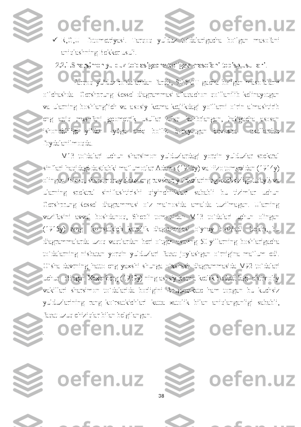  R,G,U-   fotometriyasi.   Tar q o q   yulduz   to`dalarigacha   bo`lgan   masofani
ani q lashning Bekker usuli.
2.2.1.S h arsimon yulduz to`dasigacha bo`lgan masofani topish usullari .
                    Tarqoq   yulduz   to`dalaridan   farqli,   SHYUT   gacha   bo`lgan   masofalarni
o`lchashda     Gershprung-Ressel   diagrammasi   allaqachon   qo`llanilib   kelinayotgan
va   ularning   boshlang’ich   va   asosiy   ketma-ketlikdagi   yo`llarni   o`rin   almashtirib
eng   aniq   masofani   geometrik   usullar   bilan   kalibrlangan,   haligacha   asosan
ishonchliligi   yildan   –yilga   aniq   bo`lib   borayotgan   bevosita     usullardan
foydalanilmoqda.                              
M13   to`dalari   uchun   sharsimon   yulduzlardagi   yorqin   yulduzlar   spektral
sinflari haqidagi dastlabki ma`lumotlar Adams (1913y) va Pizo tomonidan (1914y)
olingan. Biroq, sharsimon yulduz eng ravshan yulduzlarining kuchsizligi tufayli va
ularning   spektral   siniflashtirishi   qiyinchiliklari   sababli   bu   tizimlar   uchun
Gershprung-Ressel   diagrammasi   o`z   ma`nosida   amalda   tuzilmagan.   Ularning
vazifasini   avval   boshdano q ,   S h epli   tomonidan   M13   to`dalari   uchun   olingan
(1915y)   rang   –ko`rsatkich   kattalik   diagrammasi   o`ynay   boshladi.   Lekin,   bu
diagrammalarda   uzoq   vaqtlardan   beri   o`tgan   asrning   50-yillarning   boshlarigacha
to`dalarning   nisbatan   yorqin   yulduzlari   faqat   joylashgan   o`rnigina   ma`lum   edi.
O`sha   davrning   hatto   eng   yaxshi   shunga   o`xshash   diagrammasida   M92   to`dalari
uchun  olingan Xaxenberg (1939y) ning asosiy ketma-ketlik hududidagi  ehtimoliy
vakillari   sharsimon   to`dalarida   borligini   Bruggenkate   ham   topgan   bu   kuchsiz
yulduzlarining   rang–ko`rsatkichlari   katta   xatolik   bilan   aniqlanganligi   sababli,
faqat uzuq chiziqlar bilan belgilangan. 
. 
38 