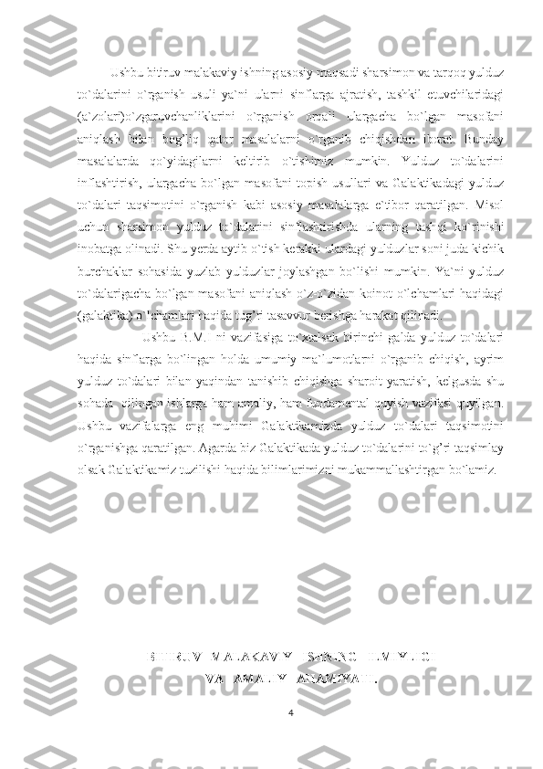 Ushbu bitiruv malakaviy ishning asosiy maqsadi sharsimon va tarqoq yulduz
to`dalarini   o`rganish   usuli   ya`ni   ularni   sinflarga   ajratish,   tashkil   etuvchilaridagi
(a`zolari)o`zgaruvchanliklarini   o`rganish   orqali   ulargacha   bo`lgan   masofani
aniqlash   bilan   bog’liq   qator   masalalarni   o`rganib   chiqishdan   iborat.   Bunday
masalalarda   qo`yidagilarni   keltirib   o`tishimiz   mumkin.   Yulduz   to`dalarini
inflashtirish,   ulargacha   bo`lgan   masofani   topish   usullari   va   Galaktikadagi   yulduz
to`dalari   taqsimotini   o`rganish   kabi   asosiy   masalalarga   e`tibor   qaratilgan.   Misol
uchun   sharsimon   yulduz   to`dalarini   sinflashtirishda   ularning   tash q i   ko`rinishi
inobatga olinadi. Shu yerda aytib o`tish kerakki ulardagi yulduzlar soni juda kichik
burchaklar   sohasida   yuzlab   yulduzlar   joylashgan   bo`lishi   mumkin.   Ya`ni   yulduz
to`dalarigacha bo`lgan masofani  aniqlash  o`z-o`zidan koinot  o`lchamlari  haqidagi
(galaktika) o`lchamlari haqida tug’ri tasavvur berishga harakat qilinadi. 
Ushbu   B.M.I   ni   vazifasiga   to`xtalsak   birinchi   galda   yulduz   to`dalari
haqida   sinflarga   bo`lingan   holda   umumiy   ma`lumotlarni   o`rganib   chiqish,   ayrim
yulduz   to`dalari   bilan   yaqindan   tanishib   chiqishga   sharoit   yaratish,   kelgusda   shu
sohada   qilingan ishlarga ham amaliy, ham fundamental quyish vazifasi quyilgan.
Ushbu   vazifalarga   eng   muhimi   Galaktikamizda   yulduz   to`dalari   taqsimotini
o`rganishga qaratilgan. Agarda biz Galaktikada yulduz to`dalarini to`g’ri taqsimlay
olsak Galaktikamiz tuzilishi haqida bilimlarimizni mukammallashtirgan bo`lamiz. 
BITIRU V    MALAKAVIY     ISHNING     ILMIYLIGI
VA   AMALIY     A H AMIYATI .
4 