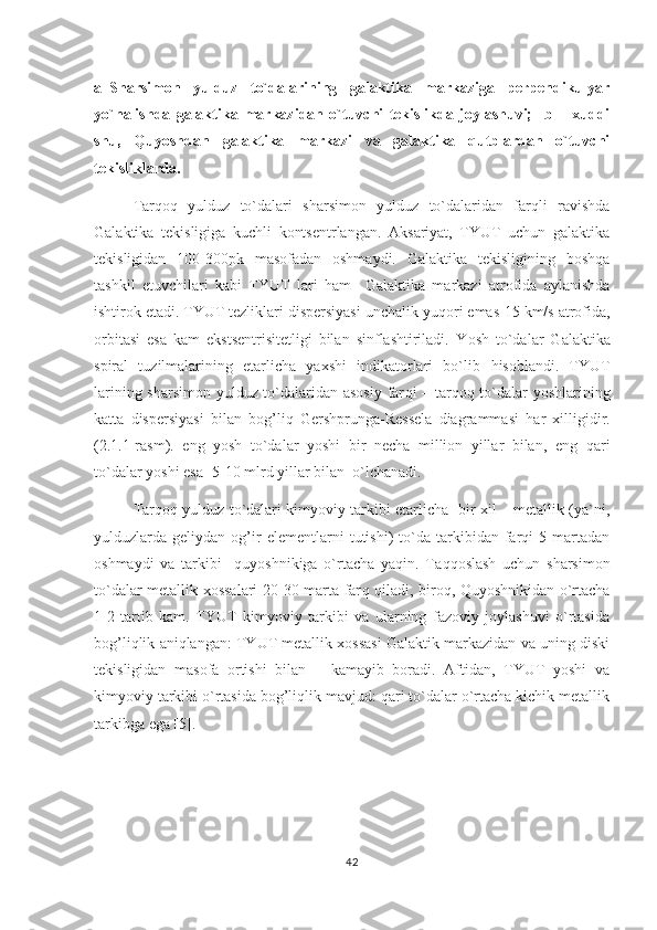 a–Sharsimon   yulduz   to`dalarining   galaktika   markaziga   perpendikulyar
yo`nalishda   galaktika   markazidan   o`tuvchi   tekislikda   joylashuvi;     b   –   xuddi
shu,   Quyoshdan   galaktika   markazi   va   galaktika   qutblardan   o`tuvchi
tekisliklarda.
Tarqoq   yulduz   to`dalari   sharsimon   yulduz   to`dalaridan   farqli   ravishda
Galaktika   tekisligiga   kuchli   kontsentrlangan.   Aksariyat,   TYUT   uchun   galaktika
tekisligidan   100-300pk   masofadan   oshmaydi.   Galaktika   tekisligining   boshqa
tashkil   etuvchilari   kabi   TYUT   lari   h am     Galaktika   markazi   atrofida   aylanishda
ishtirok etadi. TYUT tezliklari dispersiyasi unchalik yu q ori emas-15 km/s atrofida,
orbitasi   esa   kam   ekstsentrisitetligi   bilan   sinflashtiriladi.   Y o sh   to`dalar   Galaktika
spiral   tuzilmalarining   etarlicha   yaxshi   indikatorlari   bo`lib   h isoblandi.   TYUT
larining sharsimon yulduz to`dalaridan asosiy far q i – tar q o q   to`dalar yoshlarining
katta   dispersiyasi   bilan   bo g’ li q   Gershprunga-Ressela   diagrammasi   h ar   xilligidir.
(2.1.1-rasm).   eng   yosh   to`dalar   yoshi   bir   necha   million   yillar   bilan,   eng   q ari
to`dalar yoshi esa -5-10 mlrd yillar bilan  o`lchanadi.                   
Tarqoq yulduz to`dalari kimyoviy tarkibi etarlicha   bir xil – metallik (ya`ni,
yulduzlarda  geliydan   og’ir   elementlarni   tutishi)   to`da  tarkibidan  farqi   5   martadan
oshmaydi   va   tarkibi     quyoshnikiga   o`rtacha   yaqin.   Ta qq oslash   uchun   sharsimon
to`dalar metallik xossalari 20-30 marta far q   q iladi, biro q ,   Q uyoshnikidan o`rtacha
1-2   tartib   kam.   TYUT   kimyoviy   tarkibi   va   ularning   fazoviy   joylashuvi   o`rtasida
bog’liqlik aniqlangan: TYUT metallik xossasi Galaktik markazidan va uning diski
tekisligidan   masofa   ortishi   bilan       kamayib   boradi.   Aftidan,   TYUT   yoshi   va
kimyoviy tarkibi o`rtasida bog’liqlik mavjud: qari to`dalar o`rtacha kichik metallik
tarkibga ega [5].
42 