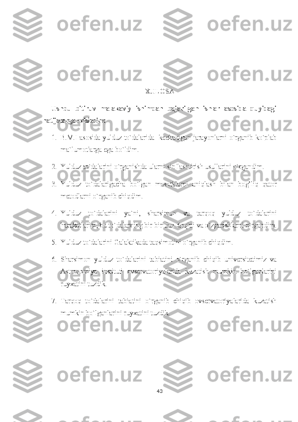 XULOSA
Ushbu   bitiruv   malakaviy   ishimdan   bajarilgan   ishlar   asosida   quyidagi
natijalarga erishdim:
1. B.M.I asosida yulduz to`dalari da    kechadigan jarayonlarni o`rganib ko`plab
ma`lumotlarga ega bo`ldim. 
2. Y u lduz to`dalarini o`rganishda ularni sinflashtirish usullarini o`rgandim. 
3. Y u lduz   to`dalarigacha   bo`lgan   masofalarni   ani q lash   bilan   bo g’ li q   q ator
metodlarni o`rganib chi q dim. 
4. Y u lduz   to`dalarini   ya`ni,   sharsimon   va   tar q o q   yulduz   to`dalarini
h arakatlarini, bu to`dalarning bir-biridan far q ini va o`zgarishlarni o`rgandim.
5. Yulduz to`dalarini Galaktikada taqsimotini o`rganib chiqdim. 
6. Sharsimon   yulduz   to`dalarini   tabiatini   o`rganib   chiqib   universitetimiz   va
Astronomiya   instituti   ovservatoriyalarida   kuzatish   mumkin   bo`lganlarini
ruyxatini tuzdik. 
7. Tarqoq   to`dalarini   tabiatini   o`rganib   chiqib   ovservatoriyalarida   kuzatish
mumkin bo`lganlarini ruyxatini tuzdik. 
43 