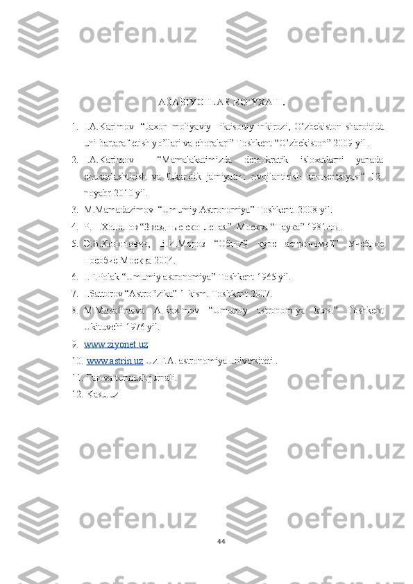 ADABIYOTLAR R O` YXATI.
1. I.A.Karimov     “Jaxon   moliyaviy   –iktisodiy   inkirozi,   O ’ zbekiston   sharoitida
uni bartaraf etish y o ’ llari va choralari” Toshkent “ O ’ zbekiston” 2009 yil  .
2. I.A.Karimov     “Mamalakatimizda   demokratik   isloxatlarni   yanada
chukurlashtirish   va   fukarolik   jamiyatini   rivojlantirish   kontseptsiyasi”   12-
noyabr 2010 yil.
3. M.Mamadazimov  “Umumiy Astronomiya” Toshkent. 2008 yil.
4. Р.Н.Холопов “Звездные скопленая”   Москва  “ Наука ” 1981 год .
5. Э.В.Кононович,   В.И.Мороз   “Общий   курс   астрономий”   Учебное
пособие   Москва  2004.
6. I.F.Polak “Umumiy astronomiya” Toshkent 1965 yil.
7. I.Sattorov “Astrofizika” 1-kism. Toshkent 2007.
8. M.Mirsalimova   A.Raximov   “Umumiy   astronomiya   kursi”   Toshkent
Ukituvchi 1976 yil.  
9. www.ziyonet.uz     
10.   www.astrin.uz  Uz.F.A. astronomiya universiteti  .
11.   Fan va turmush jurnali .
12.   Kasu.uz 
44 