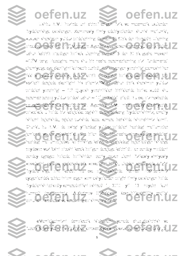   Ushbu   B.M.I   hozirda   uni   e`tirof   etilgan   fizik   va   matematik   usulardan
foydalanishga   asoslangan.   Zamonaviy   ilmiy   adabiyotlardan   shunisi   ma`lumki,
xususan  sharsimon   yulduz  to`dalarining  diametri   20-60pk  dan  iboratdir. Ularning
o`rtacha massasi 10 4
 – 10 6
 M tengdir. Agar biz shu narsani  tarqoq yulduz to`dalari
uchun   keltirib   o`tadigan   bo`lsak   ularning   diametri   5   dan   30   pk   gacha   massani
~10 3
M   teng.   Faqatgina   mana   shu   bir   necha   parametrlarning   o`zi   fundamental
ahamiyatga ega ekanligini ko`rsatib turibdi. Biz o`rgangan yorqinligi atamasini har
ikki   xil   yulduz   to`dasiga   qullab   ko`rib   chiqadigan   bo`lsak,   ular   orasidagi   farq
sezilarli   darajada   ekanligini   his   qilamiz.   Misol   uchun   tipik   sharsimon   yulduz
to`dalari   yorqinligi   ~   10 5
  Quyosh   yorqinliklari   birliklarida   bo`lsa   xuddi   shu
parametr tarqoq yulduz to`dasi uchun ~ 10 4
  ni tashkil qiladi. Bu esa o`z navbatida
dolzarb  ekanligini ko`rsatib turibdi.  Agar   biz   B.M.I   ning   amaliy   ahamiyatiga
to`xtalsak   u   holda   biz   kelajakka   tegishli   darajada   keng   foydalanishimiz,   amaliy
ishlarni   bajarishda,   rejalar   tuzishda   katta   samara   berishida   ishonchimiz   komil.
Chunki,   bu   B.M.I   da   oxirgi   yillardagi   yulduz   to`dalari   haqidagi   ma`lumotlar
jamlandi   va   umumlashtirildi.   Shu   bilan   birga   bir   necha   o`nta   yulduz   to`dalari
haqidagi ma`lumot jadval  ko`rinishiga keltirilib kelajakdagi  bajariladigan ishlarga
poydevor vazifasini  o`tashi  kerak bo`lgan darajaga keltirildi.Har qanday moddani
qanday   agregat   holatda   bo`lishidan   qat`iy   nazar   ularni   fizikaviy-ximiyaviy
xossalarini,   ayniqsa   spektroskopik   xossalarini   bilish,   ulardan   amaliyotda   to’g’ri
foydalanishga   olib   keladi.   Bu   esa   o`z   navbatida   hurmatli   Prezidentimiz
aytganlaridek   tabiat   in`om   etgan   xom-ashyolardan   to`g’ri   ilmiy   asoslangan   holda
foydalanish iqtisodiy samaradorlikni oshiradi [1]. 2010   yil   12   noyabr   kuni
hurmatli   Prezidentimiz   I.A.Karimov   O`zbekiston   Respublikasi   Oliy   majlisi
qonunchilik palatasi va senatining qo`shma majlisida 
«Mamlakatimizni   demokratik   islohatlarni   yanada   chuqurlashtirish   va
fuqarolik jamiyatini   rivojlantirish  kontseptsiyasi»   mavzusida  ma`ruza  qildilar   [2].
5 