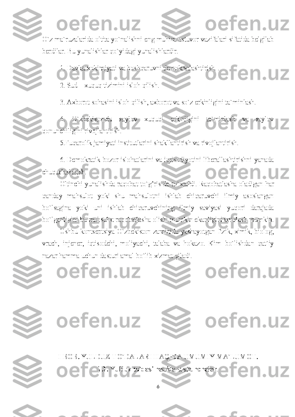 O`z ma`ruzalarida oltita yo`nalishni eng muhim ustuvor vazifalari sifatida belgilab
berdilar. Bu yunalishlar qo`yidagi yunalishlardir. 
1.   Davlat xokimiyati va boshqaruvni demokratlashtirish. .
2.   Sud – xuquq tizimini isloh qilish. 
3.   Axborot sohasini isloh qilish, axborot va so`z erkinligini ta`minlash.  
4.   O`zbekistonda   saylov   xuquqi   erkinligini   ta`minlash   va   saylov
qonunchiligini rivojlantirish. 
5.Fuqarolik jamiyati institutlarini shakllantirish va rivojlantirish.
6.   Demokratik bozor islohatlarini va iqtisodiyotini liberallashtirishni yanada
chuqurlashirish.
Oltinchi yunalishda ra q obat to` g’ risida to`xtaldi. Raqobatlasha  oladigan har
qanday   mahsulot   yoki   shu   mahsulotni   ishlab   chiqaruvchi   ilmiy   asoslangan
bo`lsagina   yoki   uni   ishlab   chiqaruvchining   ilmiy   saviyasi   yuqori   darajada
bo`lganligini bu mahsulot raqobatlasha olishi mumkin ekanligini aniqlash mumkin.
Ushbu kontseptsiya O`zbekiston zaminida yashayotgan fizik, ximik, biolog,
vrach,   injener,   iqtisodchi,   moliyachi,   talaba   va   hokazo.   Kim   bo`lishdan   qat`iy
nazar  h amma uchun dasturi amal bo`lib xizmat  q iladi.
I-BOB. YULDUZ T O` DALARI  H A Q IDA UMUMIY MA`LUMOT.
1.1. Y u lduz to`dasi  h a q ida tushunchalar .
6 