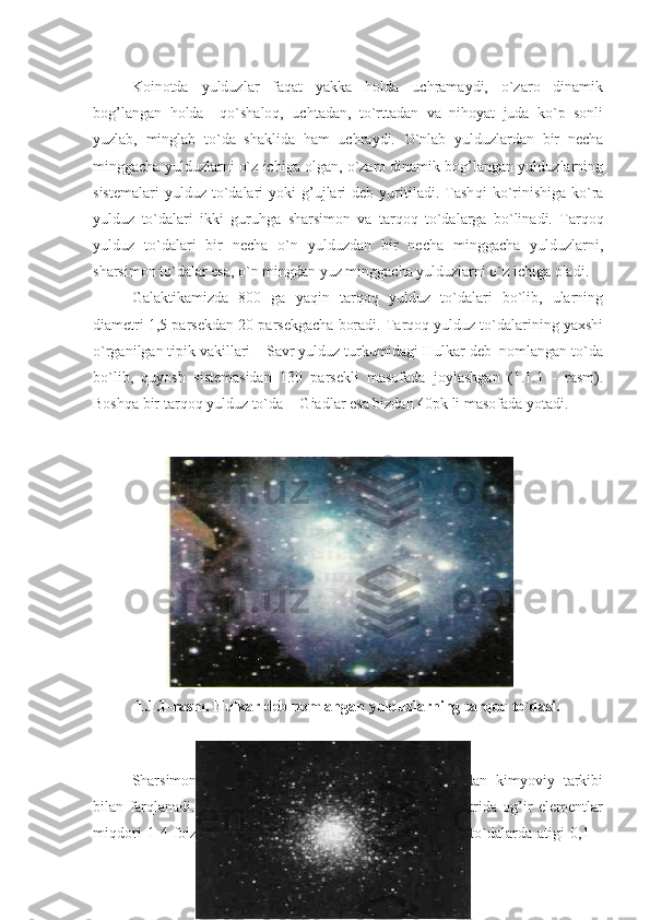 Koinotda   yulduzlar   faqat   yakka   holda   uchramaydi,   o`zaro   dinamik
bog’langan   holda     qo`shaloq,   uchtadan,   to`rttadan   va   nihoyat   juda   ko`p   sonli
yuzlab,   minglab   to`da   shaklida   ham   uchraydi.   O`nlab   yulduzlardan   bir   necha
minggacha yulduzlarni o`z ichiga olgan, o`zaro dinamik bog’langan yulduzlarning
sistemalari  yulduz   to`dalari   yoki   g’ujlari   deb  yuritiladi.  Tash q i   ko`rinishiga  ko`ra
yulduz   to`dalari   ikki   guru h ga   sharsimon   va   tar q o q   to`dalarga   bo`linadi.   Tarqoq
yulduz   to`dalari   bir   necha   o`n   yulduzdan   bir   necha   minggacha   yulduzlarni,
sharsimon to`dalar esa, o`n mingdan yuz minggacha yulduzlarni o`z ichiga oladi. 
Galaktikamizda   800   ga   yaqin   tarqoq   yulduz   to`dalari   bo`lib,   ularning
diametri 1,5 parsekdan 20 parsekgacha boradi. Tarqoq yulduz to`dalarining yaxshi
o`rganilgan tipik vakillari – Savr yulduz turkumidagi Hulkar deb  nomlangan to`da
bo`lib,   quyosh   sistemasidan   130   parsekli   masofada   joylashgan   (1.1.1   -   rasm).
Bosh q a bir tar q o q  yulduz to`da  - Giadlar esa bizdan 40pk li masofada yotadi.
1.1.1-rasm. Hulkar deb nomlangan yulduzlarning tarqoq to`dasi.
Sharsimon   yulduz   to`dalari   tarqoq   yulduz   to`dalaridan   kimyoviy   tarkibi
bilan   farqlanadi.   Xususan,   tarqoq   yulduz   to`dalarining   spektrida   og’ir   elementlar
miqdori   1-4   foizni   tashkil   qilgani   holda,   sharsimon   yulduz   to`dalarda   atigi   0,1   –
7 