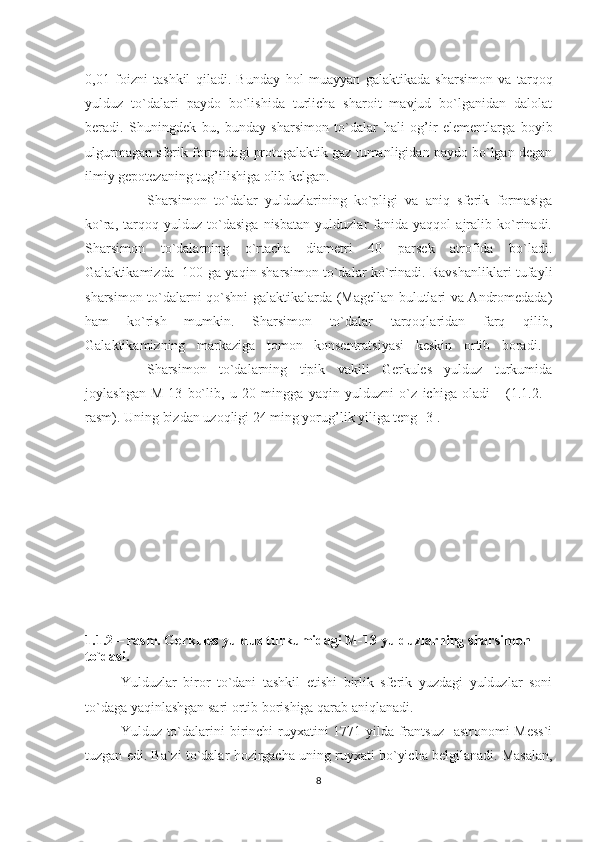 0,01   foizni   tashkil   qiladi.   Bunday   h ol   muayyan   galaktikada   sharsimon   va   tar q o q
yulduz   to`dalari   paydo   bo`lishida   turlicha   sharoit   mavjud   bo`lganidan   dalolat
beradi.   Shuningdek   bu,   bunday   sharsimon   to`dalar   h ali   o g’ ir   elementlarga   boyib
ulgurmagan sferik formadagi protogalaktik gaz tumanligidan paydo bo`lgan degan
ilmiy gepotezaning tu g’ ilishiga olib kelgan. 
Sharsimon   to`dalar   yulduzlarining   ko`pligi   va   aniq   sferik   formasiga
ko`ra,   tarqoq   yulduz   to`dasiga   nisbatan   yulduzlar   fanida   yaqqol   ajralib   ko`rinadi.
S h arsimon   to`dalarning   o`rtacha   diametri   40   parsek   atrofida   bo`ladi.
Galaktikamizda   100 ga yaqin sharsimon to`dalar ko`rinadi. Ravshanliklari tufayli
sharsimon to`dalarni qo`shni galaktikalarda (Magellan bulutlari va Andromedada)
h am   ko`rish   mumkin.   Sharsimon   to`dalar   tarqoqlaridan   farq   qilib,
Galaktikamizning   markaziga   tomon   konsentratsiyasi   keskin   ortib   boradi.  
Sharsimon   to`dalarning   tipik   vakili   Gerkules   yulduz   turkumida
joylashgan   M-13   bo`lib,   u   20   mingga   yaqin   yulduzni   o`z   ichiga   oladi       (1.1.2.   -
rasm). Uning bizdan uzoqligi 24 ming yorug’lik yiliga teng [3]. 
1.1.2 – rasm. Gerkules yulduz   turkumidagi M-13 yulduzlarning   sharsimon 
to`dasi.
Yulduzlar   biror   to`dani   tashkil   etishi   birlik   sferik   yuzdagi   yulduzlar   soni
to`daga yaqinlashgan sari ortib borishiga qarab aniqlanadi.                
Y u lduz to`dalarini birinchi  ruyxatini 1771-yilda frantsuz    astronomi  Mess`i
tuzgan edi. Ba`zi to`dalar   h ozirgacha uning ruyxati bo`yicha belgilanadi. Masalan,
8 
