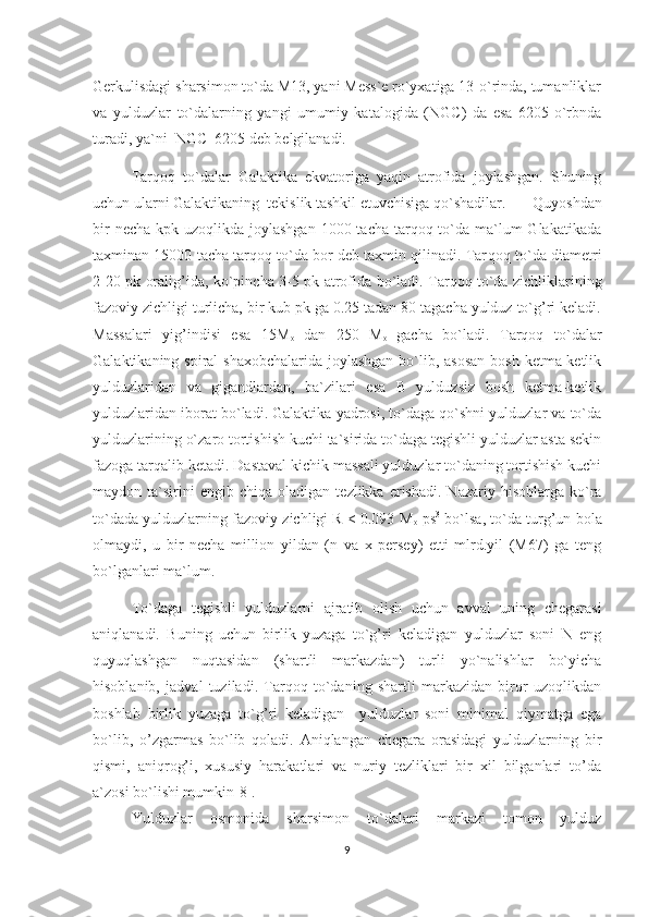 Gerkulisdagi sharsimon to`da M13, yani Mess`e ro`yxatiga 13-o`rinda, tumanliklar
va   yulduzlar   to`dalarning   yangi   umumiy   katalogida   (NGC)   da   esa   6205-o`rbnda
turadi, ya`ni  NGC  6205 deb belgilanadi. 
Tarqoq   to`dalar   Galaktika   ekvatoriga   yaqin   atrofida   joylashgan.   Shuning
uchun ularni Galaktikaning  tekislik tashkil etuvchisiga qo`shadilar.   Quyoshdan
bir  necha  kpk uzoqlikda joylashgan  1000 tacha tarqoq to`da ma`lum  Glakatikada
taxminan 15000 tacha tarqoq to`da bor deb taxmin qilinadi. Tar q o q  to`da diametri
2-20 p k   orali g’ ida, ko`pincha 3-5 p k   atrofida bo`ladi. Tarqoq to`da zichliklarining
fazoviy zichligi turlicha, bir kub pk ga 0.25 tadan 80 tagacha yulduz to`g’ri keladi.
Massalari   yig’indisi   esa   15M
o   dan   250   M
o   gacha   bo`ladi.   Tarqoq   to`dalar
Galaktikaning spiral shaxobchalarida joylashgan  bo`lib, asosan  bosh ketma-ketlik
yulduzlaridan   va   gigandlardan,   ba`zilari   esa   B   yulduzsiz   bosh   ketma-ketlik
yulduzlaridan iborat bo`ladi. Galaktika yadrosi, to`daga qo`shni yulduzlar va to`da
yulduzlarining o`zaro tortishish kuchi ta`sirida to`daga tegishli yulduzlar asta sekin
fazoga tarqalib ketadi. Dastaval kichik massali yulduzlar to`daning tortishish kuchi
maydon  ta`sirini  engib  chi q a  oladigan  tezlikka  erishadi.   Nazariy  hisoblarga  ko`ra
to`dada yulduzlarning fazoviy zichligi R < 0.093 M
o  ps 3
 bo`lsa, to`da turg’un bola
olmaydi,   u   bir   necha   million   yildan   (n   va   x   persey)   etti   mlrd.yil   (M67)   ga   teng
bo`lganlari ma`lum.      
To`daga   tegishli   yulduzlarni   ajratib   olish   uchun   avval   uning   chegarasi
aniqlanadi.   Buning   uchun   birlik   yuzaga   to`g’ri   keladigan   yulduzlar   soni   N   eng
quyuqlashgan   nuqtasidan   (shartli   markazdan)   turli   yo`nalishlar   bo`yicha
hisoblanib,   jadval   tuziladi.   Tarqoq   to`daning   shartli   markazidan   biror   uzoqlikdan
boshlab   birlik   yuzaga   to`g’ri   keladigan     yulduzlar   soni   minimal   qiymatga   ega
bo`lib,   o’zgarmas   bo`lib   qoladi.   Aniqlangan   chegara   orasidagi   yulduzlarning   bir
qismi,   aniqrog’i,   xususiy   harakatlari   va   nuriy   tezliklari   bir   xil   bilganlari   to’da
a`zosi bo`lishi mumkin[8].                                                                  
Yulduzlar   osmonida   sharsimon   to`dalari   markazi   tomon   yulduz
9 