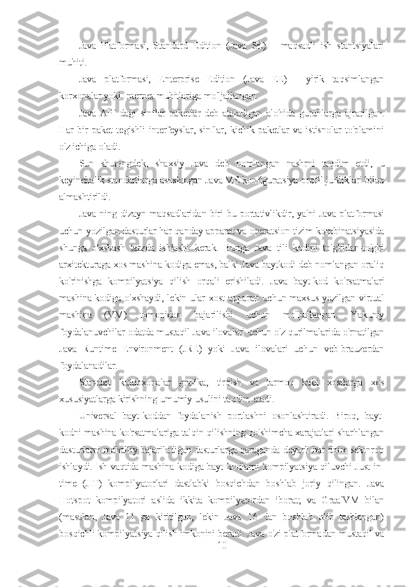 Java   Platformasi,   Standard   Edition   (Java   SE)   –   maqsadli   ish   stantsiyalari
muhiti.
Java   platformasi,   Enterprise   Edition   (Java   EE)   -   yirik   taqsimlangan
korxonalar yoki Internet muhitlariga mo'ljallangan.
Java   API   dagi   sinflar   paketlar   deb   ataladigan   alohida   guruhlarga   ajratilgan.
Har   bir   paket   tegishli   interfeyslar,   sinflar,   kichik   paketlar   va   istisnolar   to'plamini
o'z ichiga oladi.
Sun   shuningdek,   shaxsiy   Java   deb   nomlangan   nashrni   taqdim   etdi,   u
keyinchalik standartlarga asoslangan Java ME konfiguratsiya-profil juftliklari bilan
almashtirildi.
Java-ning  dizayn maqsadlaridan  biri  bu  portativlikdir, ya'ni   Java  platformasi
uchun yozilgan dasturlar har qanday apparat va operatsion tizim kombinatsiyasida
shunga   o'xshash   tarzda   ishlashi   kerak.   Bunga   Java   tili   kodini   to'g'ridan-to'g'ri
arxitekturaga xos mashina kodiga emas, balki Java baytkodi deb nomlangan oraliq
ko'rinishga   kompilyatsiya   qilish   orqali   erishiladi.   Java   bayt-kod   ko'rsatmalari
mashina kodiga o'xshaydi, lekin ular xost apparati uchun maxsus yozilgan virtual
mashina   (VM)   tomonidan   bajarilishi   uchun   mo'ljallangan.   Yakuniy
foydalanuvchilar odatda mustaqil Java ilovalari uchun o'z qurilmalarida o'rnatilgan
Java   Runtime   Environment   (JRE)   yoki   Java   ilovalari   uchun   veb-brauzerdan
foydalanadilar.
Standart   kutubxonalar   grafika,   tirqish   va   tarmoq   kabi   xostlarga   xos
xususiyatlarga kirishning umumiy usulini taqdim etadi.
Universal   bayt-koddan   foydalanish   portlashni   osonlashtiradi.   Biroq,   bayt-
kodni mashina ko'rsatmalariga talqin qilishning qo'shimcha xarajatlari sharhlangan
dasturlarni mahalliy bajariladigan dasturlarga qaraganda deyarli har doim sekinroq
ishlaydi. Ish vaqtida mashina kodiga bayt-kodlarni kompilyatsiya qiluvchi Just-in-
time   (JIT)   kompilyatorlari   dastlabki   bosqichdan   boshlab   joriy   qilingan.   Java
Hotspot   kompilyatori   aslida   ikkita   kompilyatordan   iborat;   va   GraalVM   bilan
(masalan,   Java   11   ga   kiritilgan,   lekin   Java   16   dan   boshlab   olib   tashlangan)
bosqichli kompilyatsiya qilish imkonini beradi. Java o'zi platformadan mustaqil va
10 