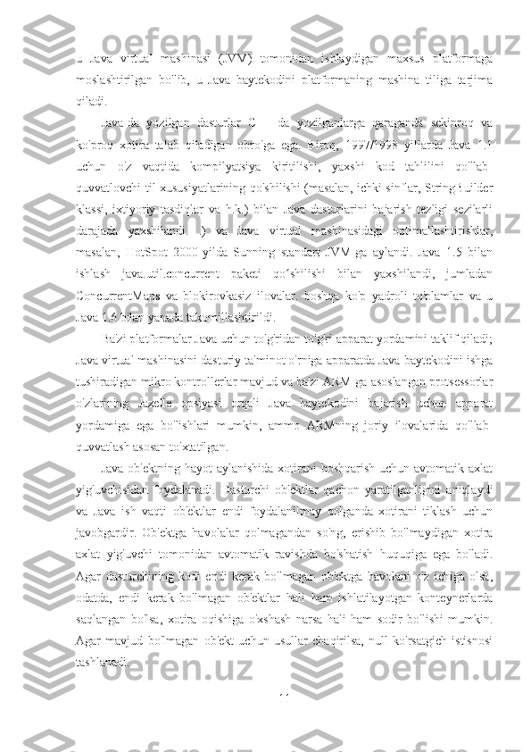 u   Java   virtual   mashinasi   (JVM)   tomonidan   ishlaydigan   maxsus   platformaga
moslashtirilgan   bo'lib,   u   Java   baytekodini   platformaning   mashina   tiliga   tarjima
qiladi.
Java-da   yozilgan   dasturlar   C++   da   yozilganlarga   qaraganda   sekinroq   va
ko'proq   xotira   talab   qiladigan   obro'ga   ega.   Biroq,   1997/1998   yillarda   Java   1.1
uchun   o'z   vaqtida   kompilyatsiya   kiritilishi,   yaxshi   kod   tahlilini   qo'llab-
quvvatlovchi til xususiyatlarining qo'shilishi (masalan, ichki sinflar, StringBuilder
klassi,   ixtiyoriy   tasdiqlar   va   h.k.)   bilan   Java   dasturlarini   bajarish   tezligi   sezilarli
darajada   yaxshilandi.   .)   va   Java   virtual   mashinasidagi   optimallashtirishlar,
masalan,   HotSpot   2000-yilda   Sunning   standart   JVM-ga   aylandi.   Java   1.5   bilan
ishlash   java.util.concurrent   paketi   qo shilishi   bilan   yaxshilandi,   jumladanʻ
ConcurrentMaps   va   blokirovkasiz   ilovalar.   boshqa   ko'p   yadroli   to'plamlar   va   u
Java 1.6 bilan yanada takomillashtirildi.
Ba'zi platformalar Java uchun to'g'ridan-to'g'ri apparat yordamini taklif qiladi;
Java virtual mashinasini dasturiy ta'minot o'rniga apparatda Java baytekodini ishga
tushiradigan mikro kontrollerlar mavjud va ba'zi ARM-ga asoslangan protsessorlar
o'zlarining   Jazelle   opsiyasi   orqali   Java   baytekodini   bajarish   uchun   apparat
yordamiga   ega   bo'lishlari   mumkin,   ammo   ARMning   joriy   ilovalarida   qo'llab-
quvvatlash asosan to'xtatilgan.
Java  ob'ektning hayot  aylanishida  xotirani  boshqarish  uchun avtomatik axlat
yig'uvchisidan   foydalanadi.   Dasturchi   ob'ektlar   qachon   yaratilganligini   aniqlaydi
va   Java   ish   vaqti   ob'ektlar   endi   foydalanilmay   qolganda   xotirani   tiklash   uchun
javobgardir.   Ob'ektga   havolalar   qolmagandan   so'ng,   erishib   bo'lmaydigan   xotira
axlat   yig'uvchi   tomonidan   avtomatik   ravishda   bo'shatish   huquqiga   ega   bo'ladi.
Agar   dasturchining   kodi   endi   kerak   bo'lmagan   ob'ektga   havolani   o'z   ichiga   olsa,
odatda,   endi   kerak   bo'lmagan   ob'ektlar   hali   ham   ishlatilayotgan   konteynerlarda
saqlangan   bo'lsa,   xotira   oqishiga   o'xshash   narsa   hali   ham   sodir   bo'lishi   mumkin.
Agar   mavjud   bo'lmagan   ob'ekt   uchun   usullar   chaqirilsa,   null   ko'rsatgich   istisnosi
tashlanadi.
11 