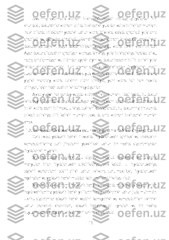 Java-ning   avtomatik   xotirani   boshqarish   modeli   ortidagi   g'oyalardan   biri
shundaki, dasturchilar xotirani qo'lda boshqarish yukidan xalos bo'lishlari mumkin.
Ba'zi tillarda ob'ektlarni yaratish uchun xotira bilvosita stekda ajratiladi yoki aniq
ajratiladi   va   uymadan   ajratiladi.   Ikkinchi   holda,   xotirani   boshqarish   mas'uliyati
dasturchiga   tegishli.   Agar   dastur   ob'ektni   ajratmasa,   xotira   oqishi   sodir   bo'ladi.
Agar dastur allaqachon ajratilgan xotiraga kirishga yoki bo'shatishga harakat qilsa,
natija aniqlanmagan va oldindan aytish qiyin va dastur beqaror bo'lib qolishi yoki
ishdan   chiqishi   mumkin.   Buni   qisman   aqlli   ko'rsatgichlardan   foydalanish   orqali
tuzatish mumkin, ammo ular ortiqcha yuk va murakkablikni oshiradi. Chiqindilarni
yig'ish   mantiqiy   xotira   oqishini   oldini   olmaydi,   ya'ni   xotira   hali   ham   havola
qilingan, lekin hech qachon ishlatilmaydiganlar.
Axlat yig'ish har qanday vaqtda sodir bo'lishi mumkin. Ideal holda, bu dastur
ishlamay   qolganda   sodir   bo'ladi.   Agar   yangi   ob'ektni   ajratish   uchun   to'plamda
bo'sh xotira etarli bo'lmasa, u ishga tushishi kafolatlanadi; bu dasturning bir zumda
to'xtab   qolishiga   olib   kelishi   mumkin.   Java-da   aniq   xotirani   boshqarish   mumkin
emas.
1.2. Samaradorlikni oshiruvchi dasturlash algoritmlari: Matching algoritmi
Oziq-ovqat   yetkazib   berish   ilovasida   foydalanuvchi   tajribasi   va   operatsion
samaradorlikning   turli   jihatlarini   yaxshilash   uchun   bir   nechta   algoritmlardan
foydalanish mumkin.
Mos   keladigan   algoritm:   Bu   algoritm   mavjud   restoranlar   va   ularning
menyulari   bilan   foydalanuvchi   afzalliklariga   mos   keladi.   U   foydalanuvchiga
tegishli   variantlarni   taklif   qilish   uchun   oshxona   turi,   masofasi,   foydalanuvchi
reytinglari va yetkazib berish muddati kabi omillarni hisobga oladi.
Marshrutlash algoritmi: Yetkazib berish kontekstida marshrutlash algoritmlari
haydovchilarning yetkazib berish yo'llarini optimallashtirish uchun juda muhimdir.
Ushbu   algoritmlar   etkazib   berish   vaqtini   kamaytirish   va   samaradorlikni   oshirish
uchun   transport   sharoitlari,   etkazib   berish   vaqti   oynalari   va   bir   nechta
buyurtmalarning joylashuvi kabi omillarni hisobga oladi.
12 