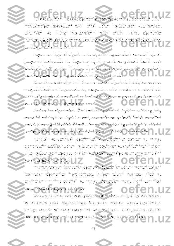 Tavsiya algoritmi: Tavsiya algoritmlari restoran va menyu elementlari uchun
moslashtirilgan   tavsiyalarni   taklif   qilish   uchun   foydalanuvchi   xatti-harakati,
afzalliklari   va   oldingi   buyurtmalarini   tahlil   qiladi.   Ushbu   algoritmlar
hamkorlikdagi filtrlash, kontentga asoslangan filtrlash yoki gibrid yondashuvlarga
asoslangan bo'lishi mumkin.
Buyurtmani   bajarish   algoritmi:   Bu   algoritm   buyurtmalarni   samarali   bajarish
jarayonini   boshqaradi.   Bu   buyurtma   hajmi,   masofa   va   yetkazib   berish   vaqti
cheklovlari   kabi   omillarni   hisobga   olgan   holda   mavjud   restoranlar   va   yetkazib
berish haydovchilariga buyurtma berishni optimallashtiradi.
Dinamik narxlash algoritmi: Dinamik narxlash algoritmlari talab, kun vaqti va
mavjudlik   kabi   omillarga   asoslanib,   menyu   elementlari   narxlarini   moslashtiradi.
Ushbu algoritmlar  daromadlarni  optimallashtirishga va eng  yuqori  soatlarda  talab
va taklifni muvozanatlashga yordam beradi.
Geolocation   algoritmlari:   Geolocation   algoritmlari   foydalanuvchining   joriy
manzilini   aniqlaydi   va   foydalanuvchi,   restoranlar   va   yetkazib   berish   manzillari
orasidagi masofani hisoblab chiqadi. Ular etkazib berishning aniq hisob-kitoblarini
taqdim etish va marshrutni rejalashtirishni optimallashtirish uchun zarurdir.
Baholash   va   tartiblash   algoritmlari:   Bu   algoritmlar   restoran   va   menyu
elementlarini tartiblash uchun foydalanuvchi reytinglari va sharhlarini tahlil qiladi.
Ular foydalanuvchilarga yuqori sifatli variantlarni topishga va umumiy qoniqishni
yaxshilashga yordam beradi.
Inventarizatsiyani  boshqarish   algoritmi:  Restoranlar  uchun  inventarizatsiyani
boshqarish   algoritmlari   ingredientlarga   bo'lgan   talabni   bashorat   qiladi   va
chiqindilarni   minimallashtirish   va   menyu   elementlari   mavjudligini   ta'minlash
uchun inventar darajasini boshqaradi.
Ushbu algoritmlar oziq-ovqat yetkazib berish dasturining o'ziga xos talablari
va   ko'lamiga   qarab   murakkablikda   farq   qilishi   mumkin.   Ushbu   algoritmlarni
amalga   oshirish   va   nozik   sozlash   ma'lumotlarni   tahlil   qilish,   optimallashtirish
texnikasi va dasturiy ta'minot muhandisligi bo'yicha tajribani talab qiladi.
13 