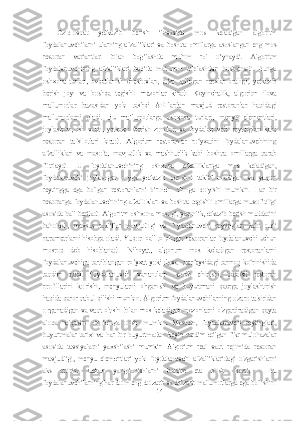 Oziq-ovqat   yetkazib   berish   ilovasida   mos   keladigan   algoritm
foydalanuvchilarni   ularning   afzalliklari   va   boshqa   omillarga   asoslangan   eng   mos
restoran   variantlari   bilan   bog‘lashda   muhim   rol   o‘ynaydi.   Algoritm
foydalanuvchining   afzalliklari   haqida   ma'lumot   to'plashdan   boshlanadi.   Bunga
oshxona   turlari,   ovqatlanish   cheklovlari,   afzal   qilingan   narxlar   oralig'i,   yetkazib
berish   joyi   va   boshqa   tegishli   mezonlar   kiradi.   Keyinchalik,   algoritm   ilova
ma'lumotlar   bazasidan   yoki   tashqi   API'lardan   mavjud   restoranlar   haqidagi
ma'lumotlarni   oladi.   Bu   ma lumotlarga   oshxona   turlari,   menyu   elementlari,ʼ
joylashuvi,   ish   vaqti,   yetkazib   berish   zonalari   va   foydalanuvchi   reytinglari   kabi
restoran   tafsilotlari   kiradi.   Algoritm   restoranlar   ro yxatini   foydalanuvchining	
ʻ
afzalliklari   va   masofa,   mavjudlik   va   mashhurlik   kabi   boshqa   omillarga   qarab
filtrlaydi.   U   foydalanuvchining   oshxona   afzalliklariga   mos   keladigan,
foydalanuvchi   joylashgan   joyga   yetkazib   berishni   taklif   qiladigan   va   yuqori
reytingga   ega   bo'lgan   restoranlarni   birinchi   o'ringa   qo'yishi   mumkin.   Har   bir
restoranga foydalanuvchining afzalliklari va boshqa tegishli omillarga muvofiqligi
asosida ball beriladi. Algoritm oshxona mosligi, yaqinlik, etkazib berish muddatini
baholash,   maxsus   takliflar   mavjudligi   va   foydalanuvchi   reytinglari   kabi   turli
parametrlarni hisobga oladi. Yuqori ball to plagan restoranlar foydalanuvchi uchun	
ʻ
mosroq   deb   hisoblanadi.   Nihoyat,   algoritm   mos   keladigan   restoranlarni
foydalanuvchiga tartiblangan ro yxat yoki ilova interfeysidagi tarmoq ko rinishida	
ʻ ʻ
taqdim   etadi.   Foydalanuvchi   variantlarni   ko'rib   chiqishi,   batafsil   restoran
profillarini   ko'rishi,   menyularni   o'rganishi   va   buyurtmani   qaerga   joylashtirish
haqida qaror qabul qilishi mumkin. Algoritm foydalanuvchilarning o'zaro ta'siridan
o'rganadigan va vaqt o'tishi  bilan mos keladigan mezonlarni o'zgartiradigan qayta
aloqa   halqasini   o'z   ichiga   olishi   mumkin.   Masalan,   foydalanuvchi   reytinglari,
buyurtmalar   tarixi   va   har   bir   buyurtmadan   keyin   taqdim   etilgan   fikr-mulohazalar
asosida   tavsiyalarni   yaxshilashi   mumkin.   Algoritm   real   vaqt   rejimida   restoran
mavjudligi,   menyu   elementlari   yoki   foydalanuvchi   afzalliklaridagi   o'zgarishlarni
aks   ettirish   uchun   yangilanishlarni   taqdim   eta   olishi   kerak   .   Bu
foydalanuvchilarning har doim eng dolzarb va dolzarb ma'lumotlarga ega bo'lishini
14 