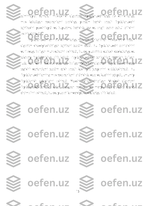 ta'minlaydi.   Samarali   moslashish   algoritmi   foydalanuvchilarga   o'z   xohishlariga
mos   keladigan   restoranlarni   topishga   yordam   berish   orqali   foydalanuvchi
tajribasini   yaxshilaydi   va   buyurtma   berishda   tez   va   ongli   qaror   qabul   qilishni
osonlashtiradi.
Foydalanuvchilarni o‘z xohishlariga mos restoranlar bilan moslashtirish orqali
algoritm   shaxsiylashtirilgan   tajribani   taqdim   etadi.   Bu   foydalanuvchi   qoniqishini
va ilovaga bo'lgan munosabatini oshiradi, bu esa yuqoriroq saqlash stavkalariga va
takroriy   foydalanishga   olib   keladi.   Foydalanuvchilar   tanlashlari   mumkin   bo'lgan
juda   ko'p   sonli   restoranlarga   ega   bo'lgan   Moslash   algoritmi   foydalanuvchilarga
tegishli   variantlarni   taqdim   etish   orqali   kashfiyot   jarayonini   soddalashtiradi.   Bu
foydalanuvchilarning mos restoranlarni qidirishda vaqt va kuchini tejaydi, umumiy
foydalanish   qulayligini   oshiradi.   Yaxshi   ishlab   chiqilgan   Moslash   algoritmi
foydalanuvchilarning   o'zlari   qiziqqan   restoran   va   menyu   elementlarini   topish
ehtimolini oshiradi, bu esa yuqori konversiya stavkalariga olib keladi. 
15 
