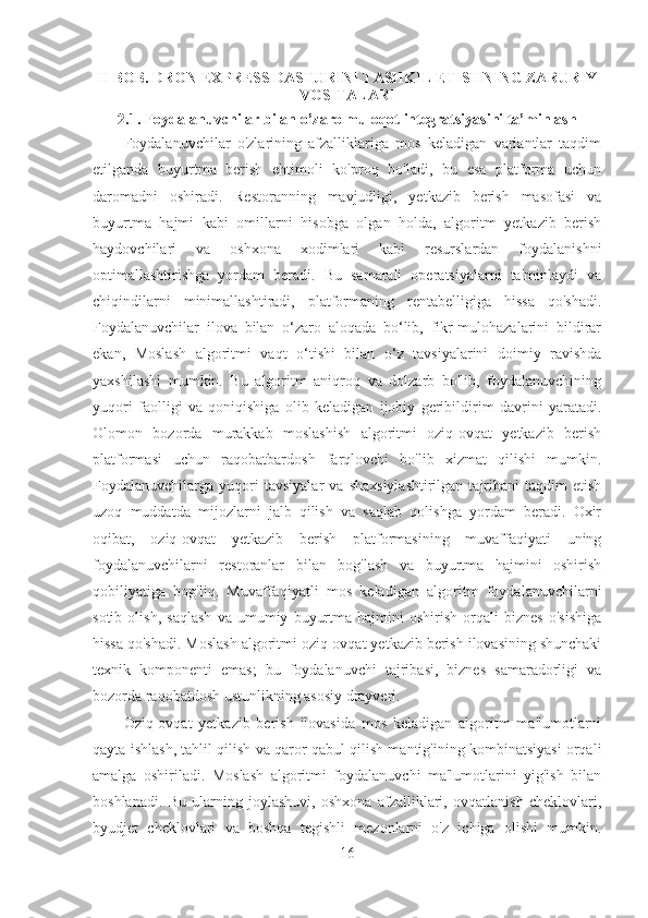 II BOB. DRON EXPRESS DASTURINI TASHKIL ETISHNING ZARURIY
VOSITALARI
2.1. Foydalanuvchilar bilan o’zaro muloqot integratsiyasini ta’minlash
Foydalanuvchilar   o'zlarining   afzalliklariga   mos   keladigan   variantlar   taqdim
etilganda   buyurtma   berish   ehtimoli   ko'proq   bo'ladi,   bu   esa   platforma   uchun
daromadni   oshiradi.   Restoranning   mavjudligi,   yetkazib   berish   masofasi   va
buyurtma   hajmi   kabi   omillarni   hisobga   olgan   holda,   algoritm   yetkazib   berish
haydovchilari   va   oshxona   xodimlari   kabi   resurslardan   foydalanishni
optimallashtirishga   yordam   beradi.   Bu   samarali   operatsiyalarni   ta'minlaydi   va
chiqindilarni   minimallashtiradi,   platformaning   rentabelligiga   hissa   qo'shadi.
Foydalanuvchilar   ilova   bilan   o‘zaro   aloqada   bo‘lib,   fikr-mulohazalarini   bildirar
ekan,   Moslash   algoritmi   vaqt   o‘tishi   bilan   o‘z   tavsiyalarini   doimiy   ravishda
yaxshilashi   mumkin.   Bu   algoritm   aniqroq   va   dolzarb   bo'lib,   foydalanuvchining
yuqori   faolligi   va   qoniqishiga   olib   keladigan   ijobiy   geribildirim   davrini   yaratadi.
Olomon   bozorda   murakkab   moslashish   algoritmi   oziq-ovqat   yetkazib   berish
platformasi   uchun   raqobatbardosh   farqlovchi   bo'lib   xizmat   qilishi   mumkin.
Foydalanuvchilarga  yuqori   tavsiyalar   va   shaxsiylashtirilgan   tajribani   taqdim   etish
uzoq   muddatda   mijozlarni   jalb   qilish   va   saqlab   qolishga   yordam   beradi.   Oxir
oqibat,   oziq-ovqat   yetkazib   berish   platformasining   muvaffaqiyati   uning
foydalanuvchilarni   restoranlar   bilan   bog'lash   va   buyurtma   hajmini   oshirish
qobiliyatiga   bog'liq.   Muvaffaqiyatli   mos   keladigan   algoritm   foydalanuvchilarni
sotib   olish,   saqlash   va   umumiy   buyurtma   hajmini   oshirish   orqali   biznes   o'sishiga
hissa qo'shadi. Moslash algoritmi oziq-ovqat yetkazib berish ilovasining shunchaki
texnik   komponenti   emas;   bu   foydalanuvchi   tajribasi,   biznes   samaradorligi   va
bozorda raqobatdosh ustunlikning asosiy drayveri.
Oziq-ovqat   yetkazib   berish   ilovasida   mos   keladigan   algoritm   ma'lumotlarni
qayta ishlash, tahlil qilish va qaror qabul qilish mantig'ining kombinatsiyasi orqali
amalga   oshiriladi.   Moslash   algoritmi   foydalanuvchi   ma'lumotlarini   yig'ish   bilan
boshlanadi.   Bu   ularning   joylashuvi,   oshxona   afzalliklari,   ovqatlanish   cheklovlari,
byudjet   cheklovlari   va   boshqa   tegishli   mezonlarni   o'z   ichiga   olishi   mumkin.
16 