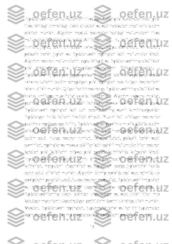 Foydalanuvchilar   ushbu   ma'lumotni   ilovadagi   filtrlar   yoki   sozlamalar   orqali   yoki
ilova   ichidagi   o'tmishdagi   o'zaro   aloqalari   va   xatti-harakatlari   orqali   aniq   taqdim
etishlari   mumkin.   Algoritm   mavjud   restoranlar   haqidagi   ma'lumotlarni   ilova
ma'lumotlar   bazasidan   yoki   tashqi   API'lardan   oladi.   Bu   ma lumotlarga   restoranʼ
nomlari,   joylar,   taklif   qilinadigan   oshxonalar,   menyu   elementlari,   ish   soatlari,
yetkazib   berish   joylari   va   foydalanuvchi   reytinglari   kabi   ma lumotlar   kiradi.	
ʼ
Algoritm   restoran   ma'lumotlarini   qayta   ishlaydi   va   foydalanuvchining   afzalliklari
yoki   cheklovlariga   mos   kelmaydigan   variantlarni   filtrlaydi.   Masalan,   u
foydalanuvchi   joylashgan   joyga   yetkazib   berishni   taklif   qilmaydigan,   kerakli
oshxona   turlarini   taqdim   etmaydigan   yoki   reytinglari   past   bo'lgan   restoranlarni
istisno qilishi mumkin. Qolgan har bir restoranga foydalanuvchining afzalliklari va
boshqa   omillarga   muvofiqligi   asosida   ball   beriladi.   Algoritm   oshxona   mosligi,
yaqinlik,   etkazib   berish   muddatini   baholash,   maxsus   takliflar   mavjudligi   va
foydalanuvchi   reytinglari   kabi   turli   parametrlarning   vaznli   kombinatsiyasidan
foydalangan   holda   ballarni   hisoblab   chiqadi.   Yuqori   ball   to plagan   restoranlar	
ʻ
yuqoriroq reytingga ega bo lib, foydalanuvchiga yaxshiroq moslik sifatida taqdim	
ʻ
etiladi.   Algoritm   mos   keladigan   restoranlarni   dastur   interfeysida   foydalanuvchiga
taqdim   etadi.   Bunga   restoran   nomlari,   oshxona   turlari,   yetkazib   berish   vaqti
taxminlari,  reytinglar   va  maxsus   takliflar   kabi  tegishli  ma lumotlar  bilan  restoran	
ʼ
kartalari   yoki   kafellarini   ro yxat   yoki   panjara   ko rinishida   ko rsatish   kiradi.	
ʻ ʻ ʻ
Foydalanuvchilar   opsiyalarni   ko‘rib   chiqishlari,   batafsil   restoran   profillarini
ko‘rishlari,   menyularni   o‘rganishlari   va   buyurtmani   qaerga   joylashtirish   haqida
qaror   qabul   qilishlari   mumkin.   Algoritm   doimiy   ravishda   real   vaqt   rejimida   o'z
tavsiyalarini yangilab turadi, bu esa restoran mavjudligi, foydalanuvchi imtiyozlari
va   boshqa   tegishli   omillardagi   o'zgarishlarni   aks   ettiradi.   Shuningdek,   u
foydalanuvchilarning   o'zaro   ta'siridan   o'rganadigan   va   vaqt   o'tishi   bilan   mos
keladigan mezonlarni o'zgartiradigan geribildirim davrini o'z ichiga olishi mumkin.
Masalan,   foydalanuvchi   reytinglari,   buyurtmalar   tarixi   va   har   bir   buyurtmadan
keyin taqdim etilgan fikr-mulohazalar asosida tavsiyalarni yaxshilashi mumkin.
17 