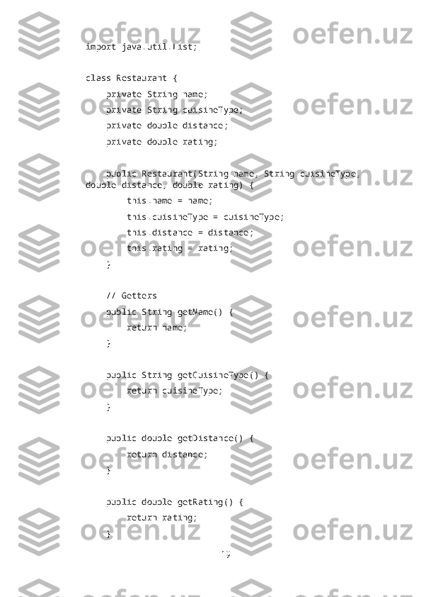 import java.util.List;
class Restaurant {
    private String name;
    private String cuisineType;
    private double distance;
    private double rating;
    public Restaurant(String name, String cuisineType, 
double distance, double rating) {
        this.name = name;
        this.cuisineType = cuisineType;
        this.distance = distance;
        this.rating = rating;
    }
    // Getters
    public String getName() {
        return name;
    }
    public String getCuisineType() {
        return cuisineType;
    }
    public double getDistance() {
        return distance;
    }
    public double getRating() {
        return rating;
    }
19 
