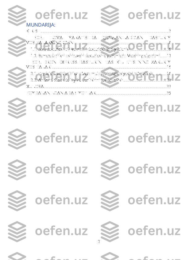 MUNDARIJA:
KIRISH ...................................................................................................................... 3
I   BOB.   ILOVA   YARATISHDA   QO’LLANILADIGAN   DASTURIY
VOSITALARNING O’RNI ...................................................................................... 6
1.1. Java dasturlash tili va mobil dasturlashda foydalanish ................................... 6
1.2. Samaradorlikni oshiruvchi dasturlash algoritmlari: Matching algoritmi .. . . . 12
II   BOB.   DRON   EXPRESS   DASTURINI   TASHKIL   ETISHNING   ZARURIY
VOSITALARI ......................................................................................................... 16
2.1. Foydalanuvchilar bilan o’zaro muloqot integratsiyasini ta’minlash ............ 16
2.2. Android Studioda loyiha qurilishini tashkil qilish ........................................ 23
XULOSA ................................................................................................................. 33
FOYDALANILGAN ADABIYOTLAR ................................................................. 35
2 