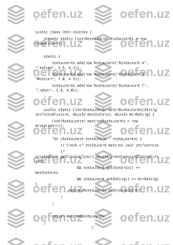}
public class Dron express {
    private static List<Restaurant> restaurants = new 
ArrayList<>();
    static {
        restaurants.add(new Restaurant("Restaurant A", 
"Italian", 3.5, 4.2));
        restaurants.add(new Restaurant("Restaurant B", 
"Mexican", 2.0, 4.5));
        restaurants.add(new Restaurant("Restaurant C", 
"Indian", 1.8, 4.0));
    }
    public static List<Restaurant> matchRestaurants(String 
preferredCuisine, double maxDistance, double minRating) {
        List<Restaurant> matchedRestaurants = new 
ArrayList<>();
        for (Restaurant restaurant : restaurants) {
            // Check if restaurant matches user preferences
            if 
(restaurant.getCuisineType().equalsIgnoreCase(preferredCuis
ine)
                    && restaurant.getDistance() <= 
maxDistance
                    && restaurant.getRating() >= minRating)
{
                matchedRestaurants.add(restaurant);
            }
        }
        return matchedRestaurants;
    }
20 