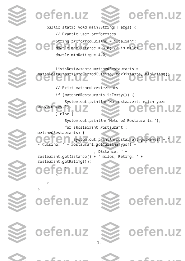     public static void main(String[] args) {
        // Example user preferences
        String preferredCuisine = "Italian";
        double maxDistance = 3.0; // in miles
        double minRating = 4.0;
        List<Restaurant> matchedRestaurants = 
matchRestaurants(preferredCuisine, maxDistance, minRating);
        // Print matched restaurants
        if (matchedRestaurants.isEmpty()) {
            System.out.println("No restaurants match your 
preferences.");
        } else {
            System.out.println("Matched Restaurants:");
            for (Restaurant restaurant : 
matchedRestaurants) {
                System.out.println(restaurant.getName() + "
- Cuisine: " + restaurant.getCuisineType() +
                        ", Distance: " + 
restaurant.getDistance() + " miles, Rating: " + 
restaurant.getRating());
            }
        }
    }
}
21 