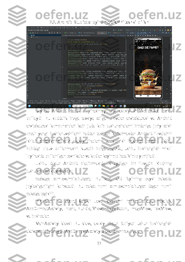 2.2. Android Studioda loyiha qurilishini tashkil qilish  
Loyiha,   Android   Studio   loyihasining   eng   asosiy   shablonlaridan   birini
qo'llaydi.   Bu   soddalik   bizga   tavsiya   etilgan   ilovalar   arxitekturasi   va   Android
arxitekturasi   komponentlari   kabi   juda   ko p   tushunchalarni   birdaniga   joriy   etishʻ
orqali   yangi   boshlanuvchilarni   haddan   tashqari   ko tarmasdan   Android   ilovalarini	
ʻ
ishlab   chiqishning   ba zi   asosiy   jihatlarini   tanishtirish   imkonini   beradi.   Ushbu	
ʼ
bobdagi   o'quv   qo'llanmasini   kuzatib   borganingizda,   ushbu   boshlang'ich   misol
loyihasida qo'llanilgan texnikalar va kodlar keyinroq batafsilroq yoritiladi.
Ushbu   dastur   Android   platformasida   ishlaydigan   bir   ilovadir.   Kodning
tushunchalari quyidagicha:
package   com.example.burger;:   Bu   satr,   kod   faylining   qaysi   paketda
joylashganligini   ko'rsatadi.   Bu   paket   nomi   com.example.burger   degan   nomli
paketga tegishli.
importlar:   Bu   qator,   kerakli   Java   klasslarni   import   qiladi,   masalan,
AppCompatActivity,   Intent,   Bundle,   View,   ImageButton,   ImageView,   TextView,
va boshqalar.
MainActivity   klassi:   Bu   klass,   asosiy   dastur   faoliyati   uchun   boshlang'ich
aktivitetni ifodalaydi. AppCompatActivity klassidan miras olgan.
23 