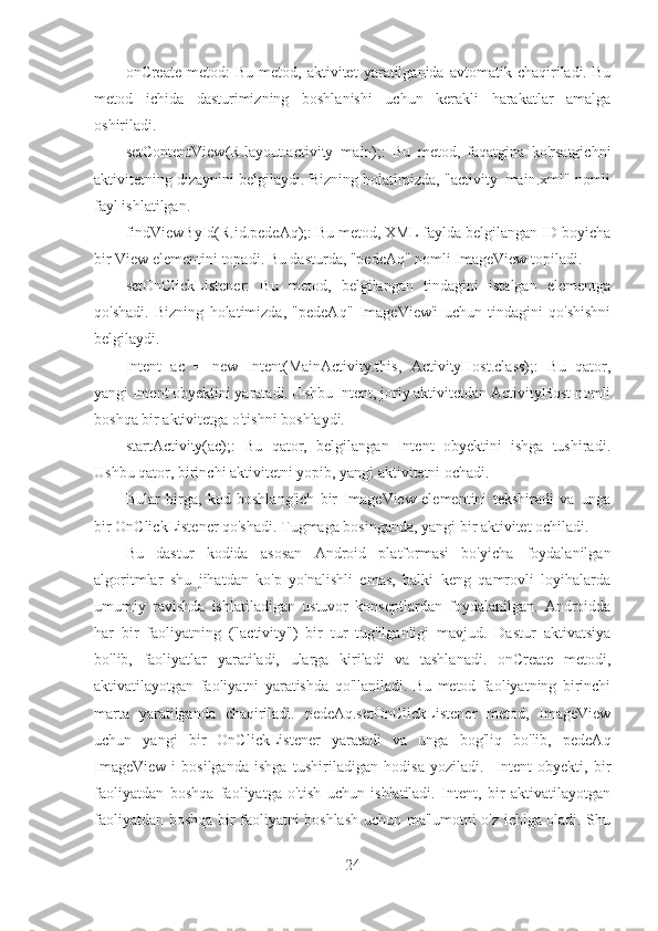 onCreate   metod:   Bu   metod,   aktivitet   yaratilganida  avtomatik   chaqiriladi.  Bu
metod   ichida   dasturimizning   boshlanishi   uchun   kerakli   harakatlar   amalga
oshiriladi.
setContentView(R.layout.activity_main);:   Bu   metod,   faqatgina   ko'rsatgichni
aktivitetning dizaynini belgilaydi. Bizning holatimizda, "activity_main.xml" nomli
fayl ishlatilgan.
findViewById(R.id.pedeAq);: Bu metod, XML faylda belgilangan ID boyicha
bir View elementini topadi. Bu dasturda, "pedeAq" nomli ImageView topiladi.
setOnClickListener:   Bu   metod,   belgilangan   tindagini   istalgan   elementga
qo'shadi.   Bizning   holatimizda,   "pedeAq"   ImageView'i   uchun   tindagini   qo'shishni
belgilaydi.
Intent   ac   =   new   Intent(MainActivity.this,   ActivityHost.class);:   Bu   qator,
yangi Intent obyektini yaratadi. Ushbu Intent, joriy aktivitetdan ActivityHost nomli
boshqa bir aktivitetga o'tishni boshlaydi.
startActivity(ac);:   Bu   qator,   belgilangan   Intent   obyektini   ishga   tushiradi.
Ushbu qator, birinchi aktivitetni yopib, yangi aktivitetni ochadi.
Bular   birga,   kod   boshlang'ich   bir   ImageView   elementini   tekshiradi   va   unga
bir OnClickListener qo'shadi. Tugmaga bosinganda, yangi bir aktivitet ochiladi.
Bu   dastur   kodida   asosan   Android   platformasi   bo'yicha   foydalanilgan
algoritmlar   shu   jihatdan   ko'p   yo'nalishli   emas,   balki   keng   qamrovli   loyihalarda
umumiy   ravishda   ishlatiladigan   ustuvor   konseptlardan   foydalanilgan.   Androidda
har   bir   faoliyatning   ("activity")   bir   tur   tug'ilganligi   mavjud.   Dastur   aktivatsiya
bo'lib,   faoliyatlar   yaratiladi,   ularga   kiriladi   va   tashlanadi.   onCreate   metodi,
aktivatilayotgan   faoliyatni   yaratishda   qo'llaniladi.   Bu   metod   faoliyatning   birinchi
marta   yaratilganda   chaqiriladi.   pedeAq.setOnClickListener   metod,   ImageView
uchun   yangi   bir   OnClickListener   yaratadi   va   unga   bog'liq   bo'lib,   pedeAq
ImageView-i   bosilganda   ishga   tushiriladigan   hodisa   yoziladi.     Intent   obyekti,   bir
faoliyatdan   boshqa   faoliyatga   o'tish   uchun   ishlatiladi.   Intent,   bir   aktivatilayotgan
faoliyatdan boshqa bir faoliyatni boshlash uchun ma'lumotni o'z ichiga oladi. Shu
24 