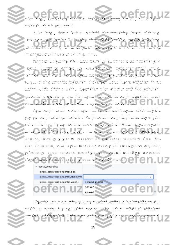 bilan   birga,   startActivity   metodiga   beshlag'lik   (Intent)   beriladi,   bu   faoliyatni
boshlash uchun buyruq beradi.
Bular   birga,   dastur   kodida   Android   platformasining   hayot   o'lchoviga
asoslangan,   yani   har   bir   faoliyatning   nima   qilishi   kerakligi,   qanday   hodisalarga
javob berishi lozimligi hamda faoliyatlar orasida o'girish-chiqishlarni boshqarishga
imkoniyat beruvchi asoslar o'z ichiga olindi.
Zanjirlar faoliyatning XML tartib resurs fayliga bir necha qator qo'shish yoki
Layout   Editor-ning   zanjirga   xos   xususiyatlaridan   foydalanish   orqali   amalga
oshirilishi   mumkin.   ConstraintLayout   ota-onasining   yuqori   chap,   yuqori   markazi
va   yuqori   o'ng   tomonida   joylashishi   cheklangan   uchta   Tugma   vidjetidan   iborat
tartibni   ko'rib   chiqing.   Ushbu   o'zgarishlar   bilan   vidjetlar   endi   ikki   yo'nalishli
gorizontal   cheklovlarga   ega.   Bu   Layout   Editor   ichida   zanjir   ulanishlari   orqali
vizual tarzda taqdim etilgan ConstraintLayout zanjirini tashkil qiladi.
Agar   zanjir   uslubi   sozlanmagan   bo'lsa,   ConstraintLayout   sukut   bo'yicha
yoyilgan zanjir uslubiga mos keladi. Zanjir uslubini zanjirdagi har qanday vidjetni
sichqonchaning o‘ng tugmasi bilan bosish va Cycle Chain Mode menyu opsiyasini
tanlash   orqali   o‘zgartirish   mumkin.   Har   safar   menyu   opsiyasi   bosilganda,   uslub
tarqalish,   ichkariga   yoyish   va   qadoqlash   tartibida   boshqa   sozlamaga   o‘tadi.   Shu
bilan   bir   qatorda,   uslub   layout_constraints   xususiyatini   ochadigan   va   zanjirning
yo nalishiga   qarab   horizontal_chainStyle   yoki   vertical_chainStyle   xossalariniʻ
o zgartiruvchi Atributlar asbob oynasida ko rsatilishi mumkin:
ʻ ʻ
O'rganish uchun zanjirning yakuniy maydoni zanjirdagi har bir vidjet mavjud
bo'shliqda   qancha   joy   egallashini   nazorat   qilish   uchun   individual   vidjetlarni
tortishni o'z ichiga oladi. Og'irlangan zanjir faqat yoyilgan zanjir uslubi yordamida
25 