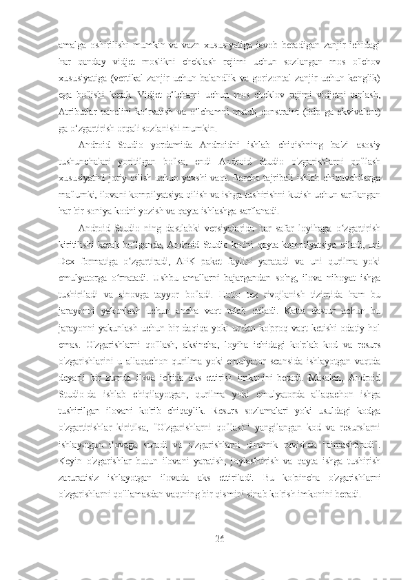 amalga   oshirilishi   mumkin   va   vazn   xususiyatiga   javob   beradigan   zanjir   ichidagi
har   qanday   vidjet   moslikni   cheklash   rejimi   uchun   sozlangan   mos   o'lchov
xususiyatiga   (vertikal   zanjir   uchun   balandlik   va   gorizontal   zanjir   uchun   kenglik)
ega   bo'lishi   kerak.   Vidjet   o‘lchami   uchun   mos   cheklov   rejimi   vidjetni   tanlash,
Atributlar   panelini   ko‘rsatish   va   o‘lchamni   match_constraint   (0dp   ga   ekvivalent)
ga o‘zgartirish orqali sozlanishi mumkin.
Android   Studio   yordamida   Androidni   ishlab   chiqishning   ba'zi   asosiy
tushunchalari   yoritilgan   bo'lsa,   endi   Android   Studio   o'zgarishlarni   qo'llash
xususiyatini  joriy qilish uchun yaxshi  vaqt. Barcha  tajribali  ishlab  chiquvchilarga
ma'lumki, ilovani kompilyatsiya qilish va ishga tushirishni kutish uchun sarflangan
har bir soniya kodni yozish va qayta ishlashga sarflanadi.
Android   Studio   ning   dastlabki   versiyalarida   har   safar   loyihaga   o zgartirishʻ
kiritilishi   kerak   bo lganda,   Android   Studio   kodni   qayta   kompilyatsiya   qiladi,   uni	
ʻ
Dex   formatiga   o zgartiradi,   APK   paket   faylini   yaratadi   va   uni   qurilma   yoki
ʻ
emulyatorga   o rnatadi.   Ushbu   amallarni   bajargandan   so'ng,   ilova   nihoyat   ishga	
ʻ
tushiriladi   va   sinovga   tayyor   bo'ladi.   Hatto   tez   rivojlanish   tizimida   ham   bu
jarayonni   yakunlash   uchun   ancha   vaqt   talab   etiladi.   Katta   dastur   uchun   bu
jarayonni   yakunlash  uchun  bir   daqiqa  yoki  undan  ko'proq  vaqt  ketishi   odatiy  hol
emas.   O'zgarishlarni   qo'llash,   aksincha,   loyiha   ichidagi   ko'plab   kod   va   resurs
o'zgarishlarini   u   allaqachon   qurilma   yoki   emulyator   seansida   ishlayotgan   vaqtda
deyarli   bir   zumda   ilova   ichida   aks   ettirish   imkonini   beradi.   Masalan,   Android
Studio-da   ishlab   chiqilayotgan,   qurilma   yoki   emulyatorda   allaqachon   ishga
tushirilgan   ilovani   ko'rib   chiqaylik.   Resurs   sozlamalari   yoki   usuldagi   kodga
o'zgartirishlar   kiritilsa,   "O'zgarishlarni   qo'llash"   yangilangan   kod   va   resurslarni
ishlayotgan   ilovaga   suradi   va   o'zgarishlarni   dinamik   ravishda   "almashtiradi".
Keyin   o'zgarishlar   butun   ilovani   yaratish,   joylashtirish   va   qayta   ishga   tushirish
zaruratisiz   ishlayotgan   ilovada   aks   ettiriladi.   Bu   ko'pincha   o'zgarishlarni
o'zgarishlarni qo'llamasdan vaqtning bir qismini sinab ko'rish imkonini beradi.
26 