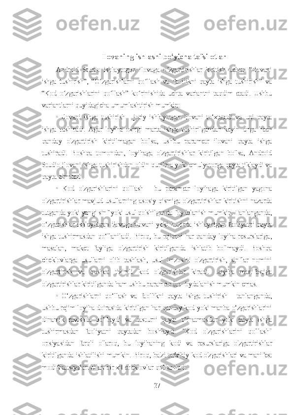 Ilovaning ishlashi bo'yicha tafsilotlar
Android   Studio   ishlayotgan   ilovaga   o zgartirishlar   kiritish   uchun   “Ilovaniʻ
ishga   tushirish”,   “O zgarishlarni   qo llash   va   faollikni   qayta   ishga   tushirish”   va	
ʻ ʻ
“Kod   o zgarishlarini   qo llash”   ko rinishida   uchta   variantni   taqdim   etadi.   Ushbu	
ʻ ʻ ʻ
variantlarni quyidagicha umumlashtirish mumkin:
•   Ilovani   ishga   tushirish   -   joriy   ishlayotgan   ilovani   to‘xtatadi   va   uni   qayta
ishga   tushiradi.   Agar   loyiha   oxirgi   marta   ishga   tushirilgandan   keyin   unga   hech
qanday   o'zgartirish   kiritilmagan   bo'lsa,   ushbu   parametr   ilovani   qayta   ishga
tushiradi.   Boshqa   tomondan,   loyihaga   o'zgartirishlar   kiritilgan   bo'lsa,   Android
Studio ilovani ishga tushirishdan oldin qurilma yoki emulyatorga qayta tiklaydi va
qayta o'rnatadi.
•   Kod   o'zgarishlarini   qo'llash   -   bu   parametr   loyihaga   kiritilgan   yagona
o'zgartirishlar  mavjud  usullarning  asosiy   qismiga   o'zgartirishlar   kiritishni  nazarda
tutganda yoki yangi sinf yoki usul qo'shilganda foydalanish mumkin. Tanlanganda,
o‘zgarishlar   ishlayotgan   ilovaga   ilovani   yoki   hozirda   ishlayotgan   faoliyatni   qayta
ishga tushirmasdan  qo‘llaniladi. Biroq, bu rejimni har qanday loyiha resurslariga,
masalan,   maket   fayliga   o'zgartirish   kiritilganda   ishlatib   bo'lmaydi.   Boshqa
cheklovlarga   usullarni   olib   tashlash,   usul   imzosini   o'zgartirish,   sinflar   nomini
o'zgartirish   va   boshqa   tizimli   kod   o'zgarishlar   kiradi.   Loyiha   manifestiga
o'zgartirishlar kiritilganda ham ushbu parametrdan foydalanish mumkin emas.
•   O‘zgarishlarni   qo‘llash   va   faollikni   qayta   ishga   tushirish   -   tanlanganda,
ushbu rejim loyiha doirasida kiritilgan har qanday kod yoki manba o‘zgarishlarini
dinamik   ravishda   qo‘llaydi   va   dasturni   qayta   o‘rnatmasdan   yoki   qayta   ishga
tushirmasdan   faoliyatni   qaytadan   boshlaydi.   "Kod   o'zgarishlarini   qo'llash"
opsiyasidan   farqli   o'laroq,   bu   loyihaning   kodi   va   resurslariga   o'zgartirishlar
kiritilganda ishlatilishi mumkin. Biroq, ba'zi tarkibiy kod o'zgarishlari va manifest
modifikatsiyalari bilan bir xil cheklovlar qo'llaniladi.
27 