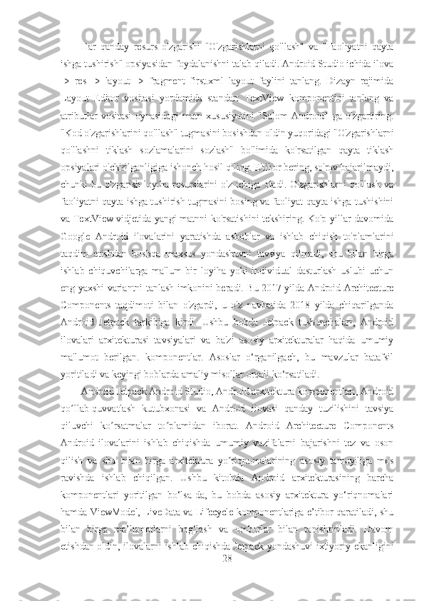 Har   qanday   resurs   o'zgarishi   "O'zgarishlarni   qo'llash"   va   "Faoliyatni   qayta
ishga tushirish" opsiyasidan foydalanishni talab qiladi. Android Studio ichida ilova
->   res   ->   layout   ->   fragment_first.xml   layout   faylini   tanlang.   Dizayn   rejimida
Layout   Editor   vositasi   yordamida   standart   TextView   komponentini   tanlang   va
atributlar   vositasi   oynasidagi   matn   xususiyatini   "Salom   Android"   ga   o'zgartiring.
"Kod o'zgarishlarini qo'llash" tugmasini bosishdan oldin yuqoridagi "O'zgarishlarni
qo'llashni   tiklash   sozlamalarini   sozlash"   bo'limida   ko'rsatilgan   qayta   tiklash
opsiyalari o'chirilganligiga ishonch hosil qiling. E'tibor bering, so'rov bajarilmaydi,
chunki   bu   o'zgarish   loyiha   resurslarini   o'z   ichiga   oladi.   O'zgarishlarni   qo'llash   va
faoliyatni qayta ishga tushirish tugmasini bosing va faoliyat qayta ishga tushishini
va TextView vidjetida yangi matnni ko'rsatishini tekshiring. Ko'p yillar davomida
Google   Android   ilovalarini   yaratishda   asboblar   va   ishlab   chiqish   to'plamlarini
taqdim   etishdan   boshqa   maxsus   yondashuvni   tavsiya   qilmadi,   shu   bilan   birga
ishlab   chiquvchilarga   ma'lum   bir   loyiha   yoki   individual   dasturlash   uslubi   uchun
eng yaxshi variantni tanlash imkonini beradi. Bu 2017 yilda Android Architecture
Components   taqdimoti   bilan   o'zgardi,   u   o'z   navbatida   2018   yilda   chiqarilganda
Android   Jetpack   tarkibiga   kirdi.   Ushbu   bobda   Jetpack   tushunchalari,   Android
ilovalari   arxitekturasi   tavsiyalari   va   ba'zi   asosiy   arxitekturalar   haqida   umumiy
ma'lumot   berilgan.   komponentlar.   Asoslar   o‘rganilgach,   bu   mavzular   batafsil
yoritiladi va keyingi boblarda amaliy misollar orqali ko‘rsatiladi.
Android Jetpack Android Studio, Android arxitektura komponentlari, Android
qo llab-quvvatlash   kutubxonasi   va   Android   ilovasi   qanday   tuzilishini   tavsiyaʻ
qiluvchi   ko rsatmalar   to plamidan   iborat.   Android   Architecture   Components	
ʻ ʻ
Android   ilovalarini   ishlab   chiqishda   umumiy   vazifalarni   bajarishni   tez   va   oson
qilish   va   shu   bilan   birga   arxitektura   yo riqnomalarining   asosiy   tamoyiliga   mos	
ʻ
ravishda   ishlab   chiqilgan.   Ushbu   kitobda   Android   arxitekturasining   barcha
komponentlari   yoritilgan   bo‘lsa-da,   bu   bobda   asosiy   arxitektura   yo‘riqnomalari
hamda ViewModel, LiveData va Lifecycle komponentlariga e’tibor qaratiladi, shu
bilan   birga   ma’lumotlarni   bog‘lash   va   omborlar   bilan   tanishtiriladi.   Davom
etishdan oldin, ilovalarni ishlab chiqishda Jetpack yondashuvi ixtiyoriy ekanligini
28 