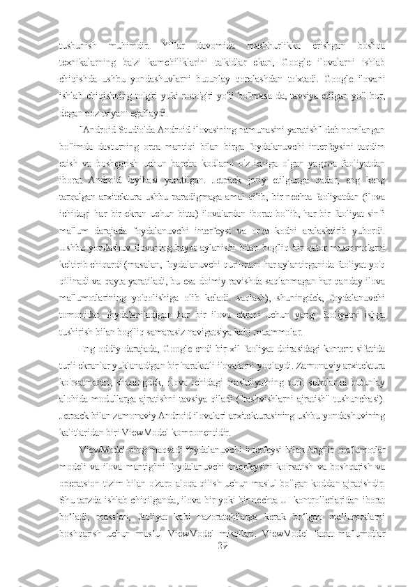 tushunish   muhimdir.   Yillar   davomida   mashhurlikka   erishgan   boshqa
texnikalarning   ba'zi   kamchiliklarini   ta'kidlar   ekan,   Google   ilovalarni   ishlab
chiqishda   ushbu   yondashuvlarni   butunlay   qoralashdan   to'xtadi.   Google   ilovani
ishlab   chiqishning   to'g'ri   yoki   noto'g'ri   yo'li   bo'lmasa-da,   tavsiya   etilgan   yo'l   bor,
degan pozitsiyani egallaydi.
"Android Studio'da Android ilovasining namunasini yaratish" deb nomlangan
bo'limda   dasturning   orqa   mantiqi   bilan   birga   foydalanuvchi   interfeysini   taqdim
etish   va   boshqarish   uchun   barcha   kodlarni   o'z   ichiga   olgan   yagona   faoliyatdan
iborat   Android   loyihasi   yaratilgan.   Jetpack   joriy   etilgunga   qadar,   eng   keng
tarqalgan   arxitektura  ushbu   paradigmaga   amal   qilib,  bir  nechta   faoliyatdan  (ilova
ichidagi   har   bir   ekran   uchun   bitta)   ilovalardan   iborat   bo'lib,   har   bir   faoliyat   sinfi
ma'lum   darajada   foydalanuvchi   interfeysi   va   orqa   kodni   aralashtirib   yubordi.
Ushbu   yondashuv   ilovaning   hayot   aylanishi   bilan   bog'liq   bir   qator   muammolarni
keltirib chiqardi (masalan, foydalanuvchi qurilmani har aylantirganida faoliyat yo'q
qilinadi va qayta yaratiladi, bu esa doimiy ravishda saqlanmagan har qanday ilova
ma'lumotlarining   yo'qolishiga   olib   keladi.   saqlash),   shuningdek,   foydalanuvchi
tomonidan   foydalaniladigan   har   bir   ilova   ekrani   uchun   yangi   faoliyatni   ishga
tushirish bilan bog'liq samarasiz navigatsiya kabi muammolar.
Eng  oddiy  darajada,  Google   endi   bir  xil   faoliyat   doirasidagi   kontent   sifatida
turli ekranlar yuklanadigan bir harakatli ilovalarni yoqlaydi. Zamonaviy arxitektura
ko'rsatmalari,   shuningdek,   ilova   ichidagi   mas'uliyatning   turli   sohalarini   butunlay
alohida   modullarga   ajratishni   tavsiya   qiladi   ("tashvishlarni   ajratish"   tushunchasi).
Jetpack bilan zamonaviy Android ilovalari arxitekturasining ushbu yondashuvining
kalitlaridan biri ViewModel komponentidir.
ViewModel-ning  maqsadi   foydalanuvchi   interfeysi  bilan  bog'liq   ma'lumotlar
modeli   va   ilova   mantig'ini   foydalanuvchi   interfeysini   ko'rsatish   va   boshqarish   va
operatsion tizim bilan o'zaro aloqa qilish uchun mas'ul bo'lgan koddan ajratishdir.
Shu tarzda ishlab chiqilganda, ilova bir yoki bir nechta UI kontrollerlaridan iborat
bo‘ladi,   masalan,   faoliyat   kabi   nazoratchilarga   kerak   bo‘lgan   ma’lumotlarni
boshqarish   uchun   mas’ul   ViewModel   misollari.   ViewModel   faqat   ma'lumotlar
29 