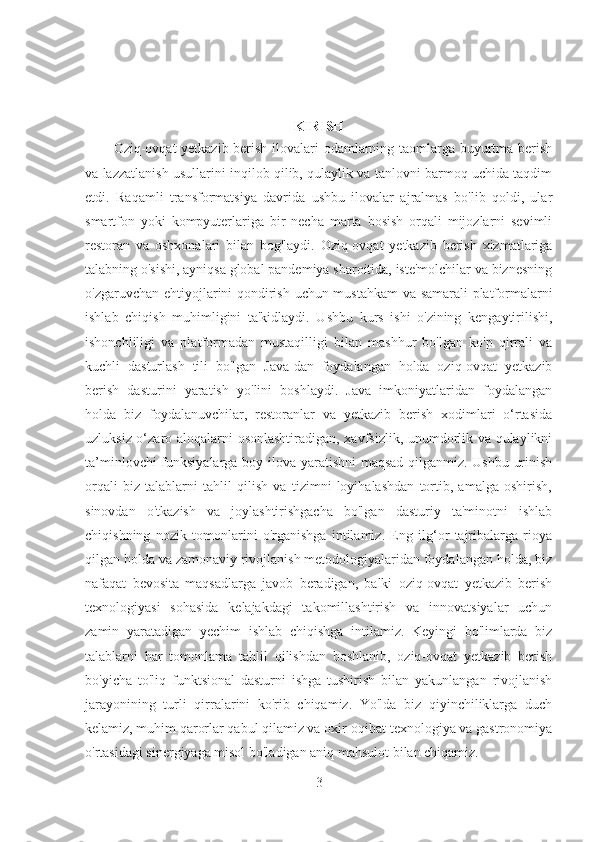  
KIRISH
Oziq-ovqat yetkazib berish ilovalari odamlarning taomlarga buyurtma berish
va lazzatlanish usullarini inqilob qilib, qulaylik va tanlovni barmoq uchida taqdim
etdi.   Raqamli   transformatsiya   davrida   ushbu   ilovalar   ajralmas   bo'lib   qoldi,   ular
smartfon   yoki   kompyuterlariga   bir   necha   marta   bosish   orqali   mijozlarni   sevimli
restoran   va   oshxonalari   bilan   bog'laydi.   Oziq-ovqat   yetkazib   berish   xizmatlariga
talabning o'sishi, ayniqsa global pandemiya sharoitida, iste'molchilar va biznesning
o'zgaruvchan ehtiyojlarini qondirish uchun mustahkam va samarali platformalarni
ishlab   chiqish   muhimligini   ta'kidlaydi.   Ushbu   kurs   ishi   o'zining   kengaytirilishi,
ishonchliligi   va   platformadan   mustaqilligi   bilan   mashhur   bo'lgan   ko'p   qirrali   va
kuchli   dasturlash   tili   bo'lgan   Java-dan   foydalangan   holda   oziq-ovqat   yetkazib
berish   dasturini   yaratish   yo'lini   boshlaydi.   Java   imkoniyatlaridan   foydalangan
holda   biz   foydalanuvchilar,   restoranlar   va   yetkazib   berish   xodimlari   o‘rtasida
uzluksiz o‘zaro aloqalarni osonlashtiradigan, xavfsizlik, unumdorlik va qulaylikni
ta’minlovchi funksiyalarga boy ilova yaratishni maqsad qilganmiz. Ushbu urinish
orqali   biz   talablarni   tahlil   qilish   va   tizimni   loyihalashdan   tortib,   amalga   oshirish,
sinovdan   o'tkazish   va   joylashtirishgacha   bo'lgan   dasturiy   ta'minotni   ishlab
chiqishning   nozik   tomonlarini   o'rganishga   intilamiz.   Eng   ilg‘or   tajribalarga   rioya
qilgan holda va zamonaviy rivojlanish metodologiyalaridan foydalangan holda, biz
nafaqat   bevosita   maqsadlarga   javob   beradigan,   balki   oziq-ovqat   yetkazib   berish
texnologiyasi   sohasida   kelajakdagi   takomillashtirish   va   innovatsiyalar   uchun
zamin   yaratadigan   yechim   ishlab   chiqishga   intilamiz.   Keyingi   bo'limlarda   biz
talablarni   har   tomonlama   tahlil   qilishdan   boshlanib,   oziq-ovqat   yetkazib   berish
bo'yicha   to'liq   funktsional   dasturni   ishga   tushirish   bilan   yakunlangan   rivojlanish
jarayonining   turli   qirralarini   ko'rib   chiqamiz.   Yo'lda   biz   qiyinchiliklarga   duch
kelamiz, muhim qarorlar qabul qilamiz va oxir-oqibat texnologiya va gastronomiya
o'rtasidagi sinergiyaga misol bo'ladigan aniq mahsulot bilan chiqamiz.
3 