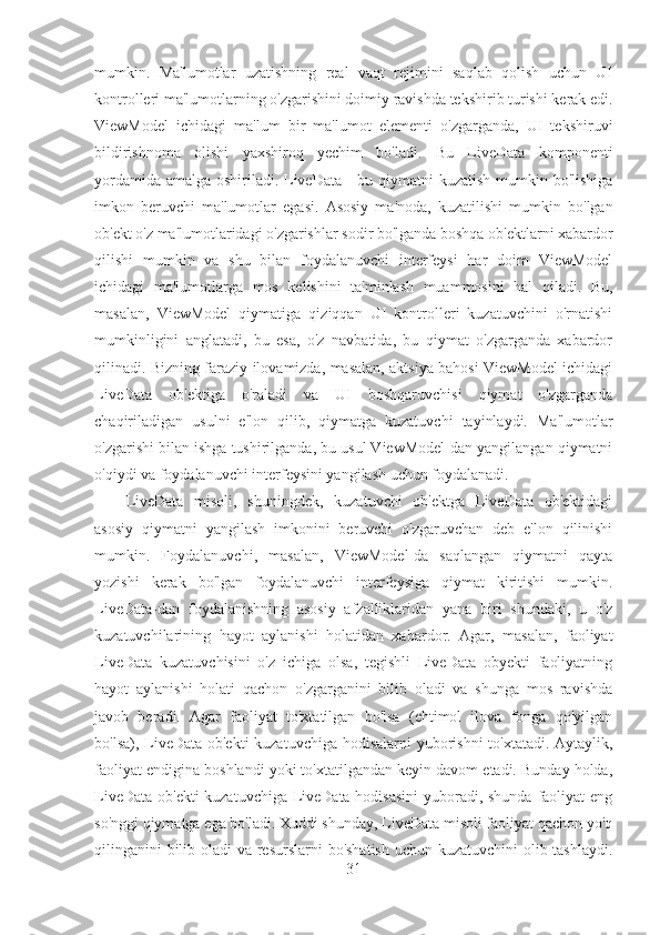 mumkin.   Ma'lumotlar   uzatishning   real   vaqt   rejimini   saqlab   qolish   uchun   UI
kontrolleri ma'lumotlarning o'zgarishini doimiy ravishda tekshirib turishi kerak edi.
ViewModel   ichidagi   ma'lum   bir   ma'lumot   elementi   o'zgarganda,   UI   tekshiruvi
bildirishnoma   olishi   yaxshiroq   yechim   bo'ladi.   Bu   LiveData   komponenti
yordamida amalga oshiriladi. LiveData - bu qiymatni  kuzatish mumkin bo'lishiga
imkon   beruvchi   ma'lumotlar   egasi.   Asosiy   ma'noda,   kuzatilishi   mumkin   bo'lgan
ob'ekt o'z ma'lumotlaridagi o'zgarishlar sodir bo'lganda boshqa ob'ektlarni xabardor
qilishi   mumkin   va   shu   bilan   foydalanuvchi   interfeysi   har   doim   ViewModel
ichidagi   ma'lumotlarga   mos   kelishini   ta'minlash   muammosini   hal   qiladi.   Bu,
masalan,   ViewModel   qiymatiga   qiziqqan   UI   kontrolleri   kuzatuvchini   o'rnatishi
mumkinligini   anglatadi,   bu   esa,   o'z   navbatida,   bu   qiymat   o'zgarganda   xabardor
qilinadi. Bizning faraziy ilovamizda, masalan, aktsiya bahosi ViewModel ichidagi
LiveData   ob'ektiga   o'raladi   va   UI   boshqaruvchisi   qiymat   o'zgarganda
chaqiriladigan   usulni   e'lon   qilib,   qiymatga   kuzatuvchi   tayinlaydi.   Ma'lumotlar
o'zgarishi bilan ishga tushirilganda, bu usul ViewModel-dan yangilangan qiymatni
o'qiydi va foydalanuvchi interfeysini yangilash uchun foydalanadi.
LiveData   misoli,   shuningdek,   kuzatuvchi   ob'ektga   LiveData   ob'ektidagi
asosiy   qiymatni   yangilash   imkonini   beruvchi   o'zgaruvchan   deb   e'lon   qilinishi
mumkin.   Foydalanuvchi,   masalan,   ViewModel-da   saqlangan   qiymatni   qayta
yozishi   kerak   bo'lgan   foydalanuvchi   interfeysiga   qiymat   kiritishi   mumkin.
LiveData-dan   foydalanishning   asosiy   afzalliklaridan   yana   biri   shundaki,   u   o'z
kuzatuvchilarining   hayot   aylanishi   holatidan   xabardor.   Agar,   masalan,   faoliyat
LiveData   kuzatuvchisini   o'z   ichiga   olsa,   tegishli   LiveData   obyekti   faoliyatning
hayot   aylanishi   holati   qachon   o'zgarganini   bilib   oladi   va   shunga   mos   ravishda
javob   beradi.   Agar   faoliyat   to'xtatilgan   bo'lsa   (ehtimol   ilova   fonga   qo'yilgan
bo'lsa), LiveData ob'ekti  kuzatuvchiga hodisalarni  yuborishni to'xtatadi. Aytaylik,
faoliyat endigina boshlandi yoki to'xtatilgandan keyin davom etadi. Bunday holda,
LiveData ob'ekti kuzatuvchiga LiveData hodisasini  yuboradi, shunda faoliyat  eng
so'nggi qiymatga ega bo'ladi. Xuddi shunday, LiveData misoli faoliyat qachon yo'q
qilinganini bilib oladi  va resurslarni  bo'shatish  uchun kuzatuvchini  olib tashlaydi.
31 