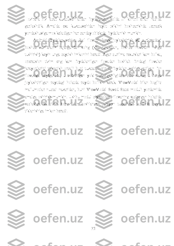 Hozircha   biz   faqat   kuzatuvchilardan   foydalangan   holda   UI   kontrollerlari   haqida
gaplashdik.   Amalda   esa   kuzatuvchidan   hayot   tsiklini   boshqarishda   Jetpack
yondashuviga mos keladigan har qanday ob'ektda foydalanish mumkin.
Android   foydalanuvchiga   faol   ilovani   fonga   joylashtirish   va   qurilmadagi
boshqa   vazifalarni   bajargandan   so'ng   (shu   jumladan,   boshqa   ilovalarni   ishga
tushirish) keyin unga qaytish imkonini beradi. Agar qurilma resurslari kam bo'lsa,
operatsion   tizim   eng   kam   foydalanilgan   ilovadan   boshlab   fondagi   ilovalar
jarayonlarini   to'xtatish   orqali   buni   tuzatadi.   Biroq,   foydalanuvchi   tugatilgan   fon
ilovasiga   qaytganida,   u   o'chirilgan   yoki   tugatilganligidan   qat'i   nazar,   u   fonga
joylashtirilgan   paytdagi   holatda   paydo   bo'lishi   kerak.   ViewModel   bilan   bog'liq
ma'lumotlar   nuqtai   nazaridan,   buni   ViewModel   Saved   State   moduli   yordamida
amalga   oshirish   mumkin.   Ushbu   modul   qiymatlarni   ilovaning   saqlangan   holatida
saqlashga   va   tizim   tomonidan   boshlangan   jarayon   tugatilgan   taqdirda   qayta
tiklanishiga imkon beradi.
32 