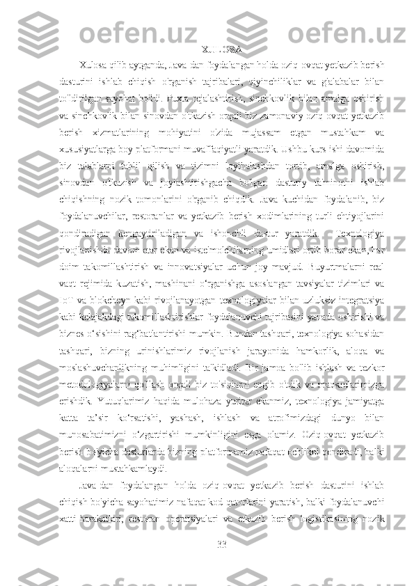 XULOSA
Xulosa qilib aytganda, Java-dan foydalangan holda oziq-ovqat yetkazib berish
dasturini   ishlab   chiqish   o'rganish   tajribalari,   qiyinchiliklar   va   g'alabalar   bilan
to'ldirilgan   sayohat   bo'ldi.   Puxta   rejalashtirish,   sinchkovlik   bilan   amalga   oshirish
va sinchkovlik bilan sinovdan o'tkazish orqali biz zamonaviy oziq-ovqat yetkazib
berish   xizmatlarining   mohiyatini   o'zida   mujassam   etgan   mustahkam   va
xususiyatlarga boy platformani muvaffaqiyatli yaratdik. Ushbu kurs ishi davomida
biz   talablarni   tahlil   qilish   va   tizimni   loyihalashdan   tortib,   amalga   oshirish,
sinovdan   o'tkazish   va   joylashtirishgacha   bo'lgan   dasturiy   ta'minotni   ishlab
chiqishning   nozik   tomonlarini   o'rganib   chiqdik.   Java   kuchidan   foydalanib,   biz
foydalanuvchilar,   restoranlar   va   yetkazib   berish   xodimlarining   turli   ehtiyojlarini
qondiradigan   kengaytiriladigan   va   ishonchli   dastur   yaratdik.     Texnologiya
rivojlanishda davom etar ekan va iste'molchilarning umidlari ortib borar ekan, har
doim   takomillashtirish   va   innovatsiyalar   uchun   joy   mavjud.   Buyurtmalarni   real
vaqt   rejimida   kuzatish,   mashinani   o‘rganishga   asoslangan   tavsiyalar   tizimlari   va
IoT   va   blokcheyn   kabi   rivojlanayotgan   texnologiyalar   bilan   uzluksiz   integratsiya
kabi kelajakdagi takomillashtirishlar foydalanuvchi tajribasini yanada oshirishi va
biznes o‘sishini rag‘batlantirishi mumkin. Bundan tashqari, texnologiya sohasidan
tashqari,   bizning   urinishlarimiz   rivojlanish   jarayonida   hamkorlik,   aloqa   va
moslashuvchanlikning   muhimligini   ta'kidladi.   Bir   jamoa   bo'lib   ishlash   va   tezkor
metodologiyalarni   qo'llash   orqali   biz   to'siqlarni   engib   o'tdik   va   maqsadlarimizga
erishdik.   Yutuqlarimiz   haqida   mulohaza   yuritar   ekanmiz,   texnologiya   jamiyatga
katta   ta’sir   ko‘rsatishi,   yashash,   ishlash   va   atrofimizdagi   dunyo   bilan
munosabatimizni   o‘zgartirishi   mumkinligini   esga   olamiz.   Oziq-ovqat   yetkazib
berish bo'yicha dasturlarda bizning platformamiz nafaqat ochlikni qondiradi, balki
aloqalarni mustahkamlaydi.
Java-dan   foydalangan   holda   oziq-ovqat   yetkazib   berish   dasturini   ishlab
chiqish bo'yicha sayohatimiz nafaqat kod qatorlarini yaratish, balki foydalanuvchi
xatti-harakatlari,   restoran   operatsiyalari   va   etkazib   berish   logistikasining   nozik
33 