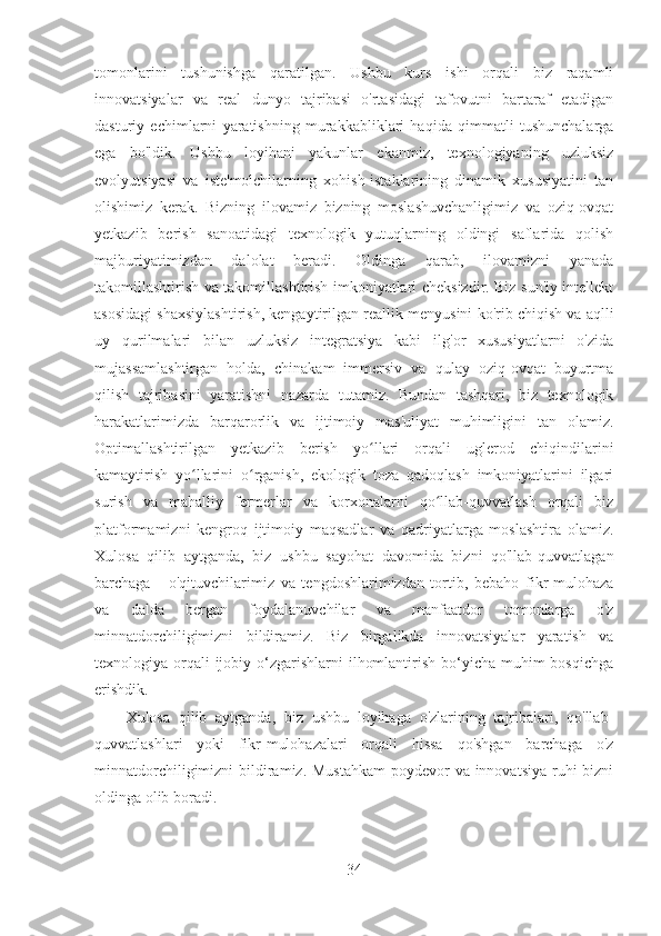 tomonlarini   tushunishga   qaratilgan.   Ushbu   kurs   ishi   orqali   biz   raqamli
innovatsiyalar   va   real   dunyo   tajribasi   o'rtasidagi   tafovutni   bartaraf   etadigan
dasturiy   echimlarni   yaratishning   murakkabliklari   haqida   qimmatli   tushunchalarga
ega   bo'ldik.   Ushbu   loyihani   yakunlar   ekanmiz,   texnologiyaning   uzluksiz
evolyutsiyasi   va   iste'molchilarning   xohish-istaklarining   dinamik   xususiyatini   tan
olishimiz   kerak.   Bizning   ilovamiz   bizning   moslashuvchanligimiz   va   oziq-ovqat
yetkazib   berish   sanoatidagi   texnologik   yutuqlarning   oldingi   saflarida   qolish
majburiyatimizdan   dalolat   beradi.   Oldinga   qarab,   ilovamizni   yanada
takomillashtirish va takomillashtirish imkoniyatlari cheksizdir. Biz sun'iy intellekt
asosidagi shaxsiylashtirish, kengaytirilgan reallik menyusini ko'rib chiqish va aqlli
uy   qurilmalari   bilan   uzluksiz   integratsiya   kabi   ilg'or   xususiyatlarni   o'zida
mujassamlashtirgan   holda,   chinakam   immersiv   va   qulay   oziq-ovqat   buyurtma
qilish   tajribasini   yaratishni   nazarda   tutamiz.   Bundan   tashqari,   biz   texnologik
harakatlarimizda   barqarorlik   va   ijtimoiy   mas'uliyat   muhimligini   tan   olamiz.
Optimallashtirilgan   yetkazib   berish   yo llari   orqali   uglerod   chiqindilariniʻ
kamaytirish   yo llarini   o rganish,   ekologik   toza   qadoqlash   imkoniyatlarini   ilgari	
ʻ ʻ
surish   va   mahalliy   fermerlar   va   korxonalarni   qo llab-quvvatlash   orqali   biz	
ʻ
platformamizni   kengroq   ijtimoiy   maqsadlar   va   qadriyatlarga   moslashtira   olamiz.
Xulosa   qilib   aytganda,   biz   ushbu   sayohat   davomida   bizni   qo'llab-quvvatlagan
barchaga   -   o'qituvchilarimiz   va   tengdoshlarimizdan   tortib,   bebaho   fikr-mulohaza
va   dalda   bergan   foydalanuvchilar   va   manfaatdor   tomonlarga   o'z
minnatdorchiligimizni   bildiramiz.   Biz   birgalikda   innovatsiyalar   yaratish   va
texnologiya orqali  ijobiy o‘zgarishlarni  ilhomlantirish bo‘yicha muhim  bosqichga
erishdik.
Xulosa   qilib   aytganda,   biz   ushbu   loyihaga   o'zlarining   tajribalari,   qo'llab-
quvvatlashlari   yoki   fikr-mulohazalari   orqali   hissa   qo'shgan   barchaga   o'z
minnatdorchiligimizni  bildiramiz. Mustahkam  poydevor va innovatsiya ruhi bizni
oldinga olib boradi.
34 