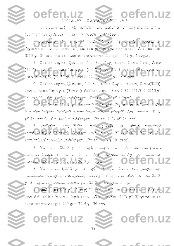 FOYDALANILGAN ADABIYOTLAR
1. Bloch, Joshua  (2018). "Samarali  Java:  dasturlash tili bo'yicha qo'llanma"
(uchinchi nashr). Addison-Uesli. ISBN 978-0134685991.
2. Farivar,   Kir   (2018   yil   27   mart).   “Google’ning   Java   API   paketlaridan
foydalanishi   adolatli   emas   edi”,   deb   apellyatsiya   sudining   qarori”.   Ars   Technica.
2019-yil 24-sentabrda asl nusxadan arxivlangan. Olingan. 2019-yil 6-avgust.
3. Gosling,   Jeyms;   Quvonch,   Bill;   Stil,   Guy;   Bracha,   Gilad;   Bakli,   Aleks
(2014).   Java®   til   spetsifikatsiyasi   (PDF)   (Java   SE   8   nashri).   Asl   nusxadan
arxivlangan (PDF) 2014-yil 21-oktabr. Olingan 2014-yil 18-noyabr.
4. Gosling, Jeyms; Quvonch, Bill; Stil, kichik Guy L.; Bracha, Gilad (2005).
Java tili spetsifikatsiyasi (3-nashr). Addison-Uesli. ISBN 0-321-24678-0. 2012-yil
14-fevralda asl nusxadan arxivlangan. Olingan. 2019-yil 8-fevral.
5. Li,   Timoti   (2019   yil   23   aprel).   "Google   Oliy   suddan   API   mualliflik
huquqlari  bo'yicha halokatli qarorni  bekor qilishni  so'raydi". Ars Technica. 2019-
yil 23-aprelda asl nusxadan arxivlangan. Olingan. 2019-yil 23-aprel.
6. Lindholm,   Tim;   Yelin,   Frank   (1999).   Java   virtual   mashinasi
spetsifikatsiyasi   (2-nashr).   Addison-Uesli.   ISBN   0-201-43294-3.   2011-yil   25-
sentabrda asl nusxadan arxivlangan. Olingan. 2019-yil 8-fevral.
7. Mullin,   Jo   (2012   yil   31-may).   "Google   muhim   API   qarorida   g'alaba
qozondi,   Oracle   ishi   barham   topdi".   Ars   Technica.   2017-yil   12-martda   asl
nusxadan arxivlangan. Olingan. 2012-yil 1-iyun.
8. Mullin,   Jo   (2012   yil   7-may).   "Google   Oracle   sud   jarayonidagi
huquqbuzarlikda aybdor; kelajakdagi huquqiy bosh og'riqlar". Ars Technica. 2012-
yil 8-mayda asl nusxadan arxivlangan. 2012-yil 8-mayda olingan.
9. Mullin, Jo (2016 yil 26-may). “Google Oracle’dan ustun keldi — Android
Java   API’laridan   “adolatli   foydalanadi”.   Ars   Technica.   2017-yil   20-yanvarda   asl
nusxadan arxivlangan. Olingan. 2016-yil 26-may.
35 