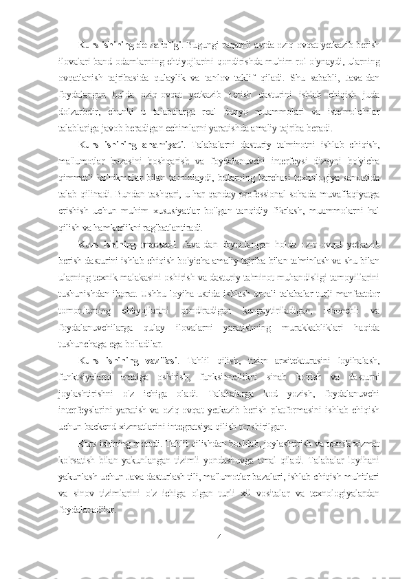 Kurs ishining dolzarbligi . Bugungi raqamli asrda oziq-ovqat yetkazib berish
ilovalari band odamlarning ehtiyojlarini qondirishda muhim rol o'ynaydi, ularning
ovqatlanish   tajribasida   qulaylik   va   tanlov   taklif   qiladi.   Shu   sababli,   Java-dan
foydalangan   holda   oziq-ovqat   yetkazib   berish   dasturini   ishlab   chiqish   juda
dolzarbdir,   chunki   u   talabalarga   real   dunyo   muammolari   va   iste'molchilar
talablariga javob beradigan echimlarni yaratishda amaliy tajriba beradi.
Kurs   ishining   ahamiyati .   Talabalarni   dasturiy   ta'minotni   ishlab   chiqish,
ma'lumotlar   bazasini   boshqarish   va   foydalanuvchi   interfeysi   dizayni   bo'yicha
qimmatli   ko'nikmalar   bilan   ta'minlaydi,   bularning   barchasi   texnologiya   sanoatida
talab qilinadi. Bundan tashqari, u har qanday professional  sohada muvaffaqiyatga
erishish   uchun   muhim   xususiyatlar   bo'lgan   tanqidiy   fikrlash,   muammolarni   hal
qilish va hamkorlikni rag'batlantiradi.
Kurs   ishining   maqsadi .   Java-dan   foydalangan   holda   oziq-ovqat   yetkazib
berish dasturini ishlab chiqish bo'yicha amaliy tajriba bilan ta'minlash va shu bilan
ularning texnik malakasini oshirish va dasturiy ta'minot muhandisligi tamoyillarini
tushunishdan   iborat.   Ushbu   loyiha   ustida   ishlash   orqali   talabalar   turli   manfaatdor
tomonlarning   ehtiyojlarini   qondiradigan   kengaytiriladigan,   ishonchli   va
foydalanuvchilarga   qulay   ilovalarni   yaratishning   murakkabliklari   haqida
tushunchaga ega bo'ladilar.
Kurs   ishining   vazifasi .   Tahlil   qilish,   tizim   arxitekturasini   loyihalash,
funktsiyalarni   amalga   oshirish,   funksionallikni   sinab   ko'rish   va   dasturni
joylashtirishni   o'z   ichiga   oladi.   Talabalarga   kod   yozish,   foydalanuvchi
interfeyslarini   yaratish   va   oziq-ovqat   yetkazib   berish   platformasini   ishlab   chiqish
uchun backend xizmatlarini integratsiya qilish topshirilgan.
Kurs ishining metodi. Tahlil qilishdan boshlab, joylashtirish va texnik xizmat
ko'rsatish   bilan   yakunlangan   tizimli   yondashuvga   amal   qiladi.   Talabalar   loyihani
yakunlash uchun Java dasturlash tili, ma'lumotlar bazalari, ishlab chiqish muhitlari
va   sinov   tizimlarini   o'z   ichiga   olgan   turli   xil   vositalar   va   texnologiyalardan
foydalanadilar.
4 